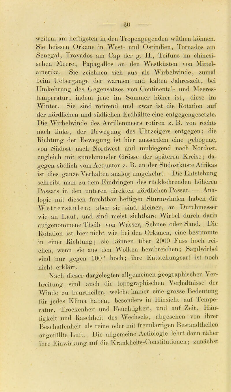 weitem am heftigsten in den Tropengegenden wüthen können. Sie heissen Orkane in West- und Ostindien, Tornados am Senegal, Trovados am Cap der g. H., Teifuns im chinesi- schen Meere, Papagallos an den Westküsten von Mittel- amerika. Sie zeichnen sich aus als Wirbelwinde, zumal beim Uebergange der warmen und kalten Jahreszeit, bei Umkehruno- des Gegensatzes von Continental- und Meeres- temperatur, indem jene im Sommer höher ist, diese im Winter. Sie sind rotlrend und zwar ist die Rotation auf der nördlichen und südüchen Erdhälfte eine entgegengesetzte. Die Wirbelwinde des Antillenmeers rotiren z. B. von rechts nach links, der Bewegung des Uhrzeigers entgegen; die Richtung der Bewegung ist hier ausserdem eine gebogene, von Südost nach Nordwest imd umbiegend nach Nordost, zugleich mit zunehmender Grösse der späteren Kreise; da- gegen südlich vom Aequator z. B. an der Südostküste Afrikas ist dies ganze Verhalten analog umgekehrt. Die Entstehung schreibt man zu dem Eindringen des rückkehrenden höheren Passats in den unteren direkten nördlichen Passat. ■— Ana- logie mit diesen furchtbar heftigen Sturmwinden haben die Wettersäulen; aber sie sind kleiner, an Durchmesser wie an Lauf, und sind meist sichtbare Wirbel dmx-h darin aufgenommene Theile von Wasser, Schnee oder Sand. Die Rotation ist hier nicht wie bei den Orkanen, eine bestimmte in einer Richtimg; sie können über 2000 Fuss hoch rei- chen, wenn sie aus den A¥olken hei-abreichen; Saodwirbel sind nm- gegen 100' hoch; ihre Entstehungsart ist noch nicht erklärt. Nach dieser dargelegten allgemeinen geographischen Ver- breitung sind auch die topographischen Verhältnisse der Winde zu beurtheilen, welche immer eine grosse Bedeutmig für jedes Klima haben, besonders in Hinsicht auf Tempe- ratur, Trockenheit und Feuchtigkeit, und auf Zeit, Häu- figkeit und Raschheit des Wechsels, abgesehen von ihrer Beschaffenheit als reine oder mit fremdartigen Bestandtheilen angeiüllte Luft. Die allgemeine Aetiologie lehrt dann näher ihre Einwirkung auf die Krankheits-Constitutionen; zunächst