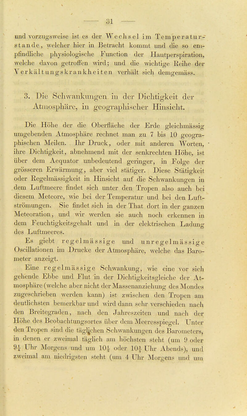 und vorzugsweise ist es der Wechsel im Temperatur- stande, welcher hier in Betracht kommt und die so em- pfindliche physiologische Function der Hautperspiration, welche davon getroffen ^wd; und die wichtige Keihe der Yerkältungskrankheiten verhält sich demo-emäss. 3. Die Scliwankiuigen in der Dichtigkeit dei- Atinospliäre, in geogTaphischer Hinsicht. Die Höhe der die Oberfläche der Erde eleichmässio- umgebenden Atmosphäre rechnet man zu 7 bis 10 geogra- phischen Meilen. Ihr Druck, oder mit anderen Worten, • ihre Dichtigkeit, abnehmend mit der senkrechten Höhe, ist über dem Aequator unbedeutend geringer, in Folge der grösseren Erwärmung, aber viel stätiger. Diese Stätigkeit oder Eegelmässigkeit in Hinsicht auf die Schwankungen in .dem Luftmeere findet sich unter den Tropen also auch bei diesem Meteore, me bei der Temperatiu: und bei den Luft- strömmigen. Sie findet sich in der That dort in der ganzen Meteoration, und w Averden sie auch noch erkennen in dem Feuchtigkeitsgehalt xmd in der elektrischen Ladimg des Luftmeeres. Es giebt regelmässige und unregelmässige Oscillationen im Drucke der Atmosphäre, welche das Baro- meter anzeigt. Eine regelmässige Schwankung, wie eine vor sich gehende Ebbe imd Flut in der Dichtigkeitsgleiche der At- mosphäre (welche aber nicht der Massenanziehung des Mondes zugeschrieben werden kann) ist zwischen den Tropen am deutlichsten bemerkbar und vnrd dann sehr verschieden nach den Breitegraden, nach den Jahreszeiten und nach der Höhe des Beobachtungsortes über dem Meeresspiegel. Unter den Tropen sind die täglichen Schwankungen des Barometers, in denen er zweimal täglich am höchsten steht (um 9 oder 9^ Uhr Morgens und um lO^- oder lOf Uhr Abends), und zweimal am niedrigsten steht (um 4 Uhr Morgens und um