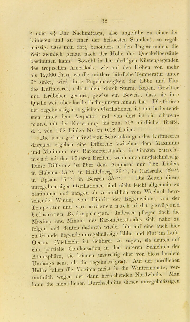 4 oder 4| Uhr Nachmittags, also ungefähr zu einer der kühlsten und zu einer der heissosten Stunden), so regel- mässig, dass man dort, besonders in den Tagesstunden, die Zeit ziemlich genau nach der Höhe der Quecksilbersäule bestimmen kann. Sowohl in den niedrigen Küstengegenden des tropischen Amerika's, wie auf den Höhen von mehr als 12,000 Fuss, wo die mittlere jährliche Temperatur miter 6 sinkt, wird diese Regelmässigkeit der Ebbe und Flut des Luftmeeres, selbst nicht durch Sturm, Regen, Gemtter und Erdbeben gestört, gewiss ein Beweis, dass sie ihre Quelle weit über locale Bedingungen hinaus hat. Die. Grösse der regelmässigen täglichen Oscillatiouen ist am bedeutend- ■ sten unter dem Aequator und von dort ist sie abneh- mend mit der Entfernung bis zum 70 nördlicher Breite, d. i. von 1.32 Linien bis zu 0.18 Linien. Die unregelmässigen Schwankungen des Lviftmeeres dao-egen ergeben eine Differenz 'zwischen dem Maximum , und Minimum des Barometerstandes in Ganzen zuneh- mend mit den höheren Breiten, wenn auch ungleichmässig. Diese Differenz ist über dem Aequator nur 7.88 Linien, in Habana a3', in Heidelberg 26', m Carlsrulie 29 ', in Upsala 16', in Bergen 35'. — Die Zeiten dieser unregelmässigen Oscillationen sind nicht leicht allgemein zu bestimmen und hangen ab vermuthlich vom Wechsel herr- schender Winde, vom Eintritt der Regenzeiten, von der Temperatur und von anderen noch nicht genügend bekannten Bedingungen. Indessen pflegen doch die Maxima und Minima des Barometerstandes sich nahe zu folgen und deuten dadurch wieder hin auf eine auch liier zu'Grunde liegende um'cgelmässige Ebbe und Flut im Luft- Ocean. (Vielleicht ist richtiger zu sagen, sie deuten auf eine partielle Condensation in den unteren Schichten der Atmosphäre, sie können unstreitig eher von bloss localem Umfange sein, als die regelmässige»). Auf der nördhchen Hälfte fallen die Maxima meist in die Wintermonate, ver- muthlich wegen der dann herrschenden Nordwinde. Man kann die monatlichen Durchschnitte dieser unregelmässigen