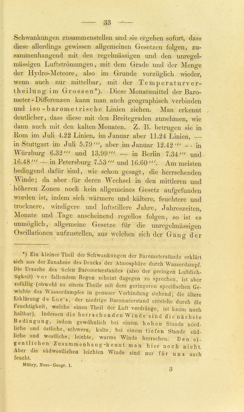 Schwankungen zusammenstellen und sie ergeben sofort, dass diese allerdings gewissen allgemeinen Gesetzen folgen, zu- sammenhangend mit den regelmässigen und den unregel- mässigen Luftströmungen, mit dem Grade und der Menge der Hydro-Meteore, also im Grunde vorzüglich wieder, wenn auch nur mittelbar, mit der Temperaturver- th e i 1 u n g im Grossen*). Diese Monatsmittel der Baro- meter-Differenzen kann man auch geographisch verbinden und iso - barometrische Linien ziehen. Man erkennt deutlicher, dass diese mit den Breitegraden zunehmen, wie dann auch mit den kalten Monaten, Z. B. betrugen sie in Rom im Juli 4.22 Linien, im Januar aber 11.24 Linien, — in Stuttgart im Juh 5.79', aber im Januar 12.42' -- in Würzburg 6.32' und 13.99' — in Berlin 7.34' und 16.48 ' — in Petersburg 7.53 ' und 16.60 Am meisten bedingend dafür sind, wie schon gesagt, die herrschenden Winde; da aber für deren Wechsel in den mittleren und höheren Zonen noch kein allgemeines Gesetz aufgefunden worden ist, indem sich wärmere und kältere, feuchtere und trocknere, AAindigere und luftstillere Jahre, Jahreszeiten, Monate und Tage anscheinend regellos folgen, so ist es unmöglich, allgemeine Gesetze für die unregelmässigen Oscillationen aufzustellen, aus welchen sich der Gang der *) Ein kleiner Theil der Schwankungen der Barometerstände erklärt sich aus der Zunahme des Drucks der Atmosphäre durch Wasserdampf. Die Ursache des tiefen Barometerstandes (also der geringen Luftdich- tigkeit) vor fallendem Regen scheint dagegen zu sprechen, ist aber zufällig (obwohl zu einem Theile mit dem geringeren specifischen Ge- wichte des Wasserdampfes in genauer Verbindung stehend; die ältere Erklärung de Luc's, der niedrige Barometerstand entstehe durch die Feuchtigkeit, welche einen Theil der Luft verdränge, ist kaum noch haltbar). Indessen die herrschenden Winde sind die nächste Bedingung, indem gewöhnlich bei einem hohen Stande nörd- liche und östliche, schwere, kalte, bei einem tiefen Stande süd- hche und westliche, leichte, warme Winde herrschen. Den ei- gentlichen Zusammenhang-kennt man hier noch nicht Aber die südwestlichen leichten Winde sind nur für uns auch feucht. Mühry, Noso-Geogr. I.