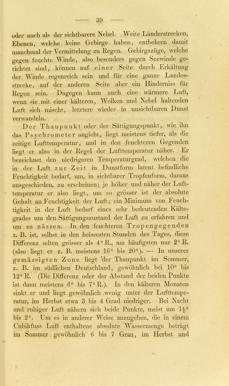 oder auch als der sichtbarere Nebel. Weite Länderstrecken, Ebenen, welche keine Gebirge haben, entbehren damit manchmal der Vermittelung zu Regen. Gebirgszüge, welche gegen feuchte Winde, also besonders gegen Seewinde ge- richtet sind, können auf einer Seite durch Erkältung der Winde regenreich sein und für eine ganze Landes- str-ecke, auf der anderen Seite aber ein Hinderniss für Reo-en sein. Dagegen kann auch eine wärmere Luft, wenn sie mit einer kälteren, Wolken und Nebel haltenden Luft sich mischt, letztere wieder in unsichtbaren Dunst verwandeln. Der Thaupunkt oder der Sättigungspunkt, wie ihn das Psychrometer angiebt, hegt meistens tiefer, als die zeitige Lufttemperatur, und in den feuchteren Gegenden liegt er also in der Regel der Lufttemperatur näher. Er bezeichnet den niedrigeren Temperatm-grad, welchen die in der Luft zur Zeit in Dunstform latent befindliche Feuchtigkeit bedarf, um, in siclitbarer Tropfenform, daraus ausgeschieden, zu erscheinen; je höher und näher der Luft- - temperatur er also liegt, um so grösser ist der absolute Gehalt an Feuchtigkeit der Luft; ein Minimmn von Feuch- tigkeit in der Luft bedarf eines sehr bedeutenden Kälte- gi-ades um den Sättigungszustand der Luft zu erfahren und um zu nässen. In den feuchteren Tropengegenden z. B. ist, selbst in den heissesten Stmiden des Tages, diese Differenz selten grösser als 4''R., am häufigsten nm^ 2''R. (also liegt er z. B. meistens 16 bis 20). — In imserer gemässigten Zone liegt Vier Thaupunkt im Sommer, z. B. im südlichen Deutschland, gewöhnlich bei 10 bis 12 R. (Die Differenz oder der Abstand der beiden Pvmkte ist dann meistens 6 bis 7 R.). In den kälteren Monaten sinlct er und liegt gewöhnlich wenig unter der Lufttempe- ratm', im Herbst etwa 3 bis 4 Grad niedriger. Bei Nacht und ruhiger Luft nähern sich beide Punkte, meist um 1-^ bis 2. Um es in anderer Weise anzugeben, die in einem Cubikfuss Luft enthaltene absolute Wassermenge beträgt im Sommer gewöhnlich 6 bis 7 Gran, im Herbst und