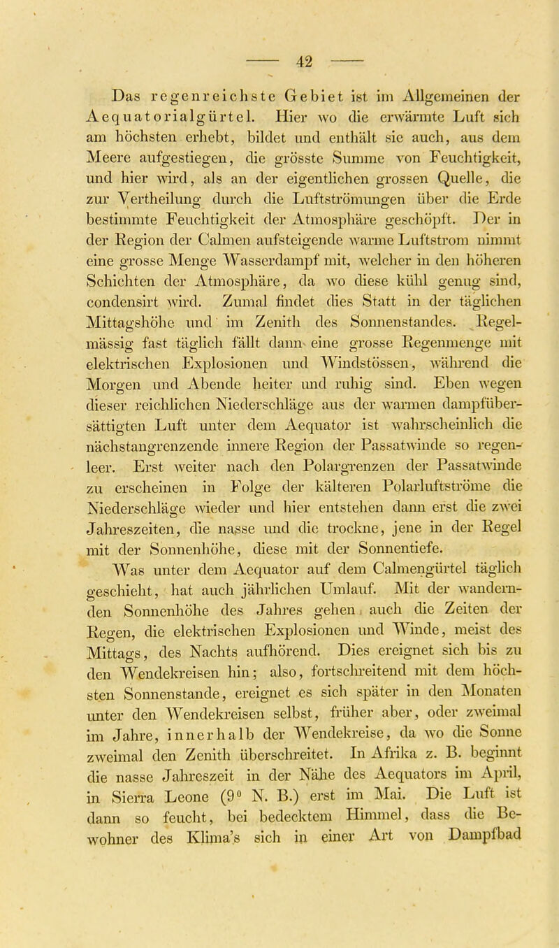 Das regenreichste Gebiet ist im Allgemeinen der Aequatorialgürtel. Iiier wo die erwärmte Luft sich am höchsten erhebt, bildet und enthält sie auch, aus dem Meere aufgestiegen, die grösste Summe von Feuchtigkeit, und hier wird, als an der eigentlichen grossen Quelle, die zur Vertheilung durch die Luftströmimgen über die Erde bestimmte Feuchtigkeit der Atmosphäre geschöpft. Der in der Eegion der Calmen aufsteigende Avarme Luftstrom nimmt eine grosse Menge Wasserdampf mit, welcher in den höheren Schichten der Atmosphäre, da wo diese kühl genug sind, condensirt wird. Zumal findet dies Statt in der täglichen Mittagshöhe und im Zenith des Sonnenstandes. Regel- mässig fast täglich fällt dann- eine grosse Regenmenge mit elektrischen Explosionen und Windstössen, während die Morgen und Abende heiter und ruhig sind. Eben wegen dieser reichlichen Niederschläge aus der warmen dampfüber- sättigten Luft unter dem Aequator ist wahrscheinlich die nächstangrenzende innere Region der Passatwinde so regen- leer. Erst weiter nach den Polargrenzen der Passat\Ainde zu erscheinen in Folge der kälteren PolarKiftströme die Niederschläge wieder und hier entstehen dann erst die zwei Jahreszeiten, die nasse und die trockne, jene in der Regel mit der Sonnenhöhe, diese mit der Sonnentiefe. Was unter dem Aequator auf dem Calmengürtel täglich geschieht, hat auch jährlichen Umlauf. Mit der wandern- den Sonnenhöhe des Jahres gehen auch die Zeiten der Regen, die elektrischen Explosionen und Winde, meist des Mittags, des Nachts aufhörend. Dies ereignet sich bis zu den Wendekreisen hin; also, fortscln-eitend mit dem höch- sten Sonnenstande, ereignet es sich später in den IMonaten imter den Wendekreisen selbst, früher aber, oder zAveimal im Jahre, innerhalb der Wendekreise, da wo die Sonne zweimal den Zenith überschreitet. In Afrika z. B. beginnt die nasse Jahreszeit in der NäJie des Aequators im April, in Sierra Leone (9» N. B.) erst im Mai. Die Luft ist dann so feucht, bei bedecktem Himmel, dass die Be- wohner des Kluna'.s sich in einer Art von Dampfbad