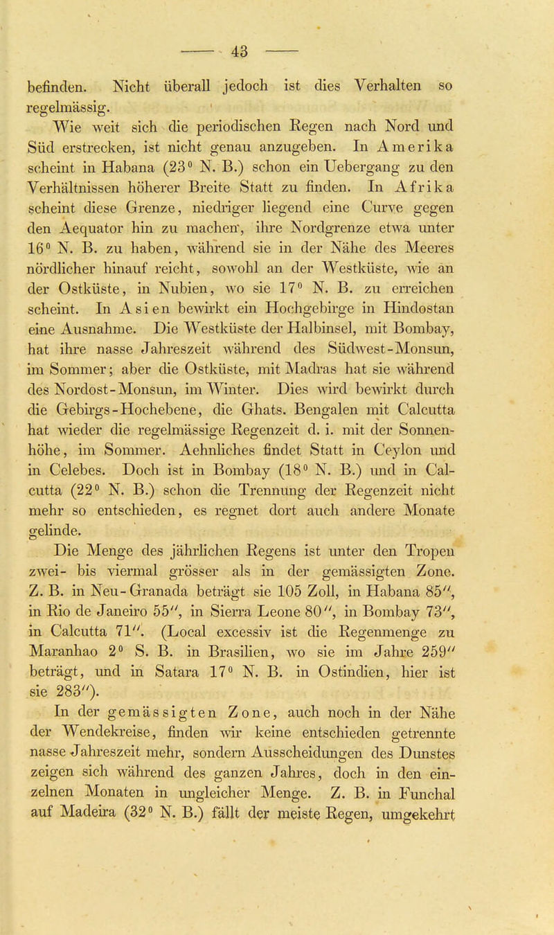 befinden. Nicht überall jedoch ist dies Verhalten so regelmässig. Wie weit sich die periodischen Regen nach Nord und Süd erstrecken, ist nicht genau anzugeben. In Amerika scheint in Habana (23 ° N. B.) schon ein Uebergang zu den Verhältnissen höherer Breite Statt zu finden. In Afrika scheint diese Grenze, niedriger liegend eine Curye gegen den Aequator hin zu machen*, ihre Nordgrenze etwa unter 16 N. B. zu haben, während sie in der Nähe des Meeres nördlicher hinauf reicht, sowohl an der Westküste, wie an der Ostküste, in Nubien, wo sie 17 N. B. zu erreichen scheint. In Asien bewirkt ein Hochgebirge in Hindostan eine Ausnahme. Die Westküste der Halbinsel, mit Bombay, hat ihre nasse Jahreszeit während des Südwest-Monsun, im Sommer; aber die Ostküste, mit Madras hat sie während des Nordost-Monsun, im Winter. Dies wird bewirkt durch die Gebirgs-Hochebene, die Ghats. Bengalen mit Calcutta hat \\'ieder die regelmässige Regenzeit d. i. mit der Sonnen- höhe, im Sommer. Aehnliches findet Statt in Ceylon und in Celebes. Doch ist in Bombay (18 N. B.) und in Cal- cutta (22 N. B.) schon die Trennung der Regenzeit nicht mehr so entschieden, es regnet dort auch andere Monate gehnde. Die Menge des jährlichen Regens ist unter den Tropen zwei- bis viermal grösser als in der gemässigten Zone. Z. B. in Neu- Granada beträgt sie 105 Zoll, in Habana 85, in Rio de Janeiro 55, in Sierra Leone 80, in Bombay 73, in Calcutta 71. (Local excessiv ist die Regenmenge zu Maranhao 2 S. B. in Brasihen, wo sie im Jahre 259 beträgt, und in Satara 17 N. B, in Ostindien, hier ist sie 283). In der gemässigten Zone, auch noch in der Nähe der Wendekreise, finden Avir keine entschieden getrennte nasse Jahreszeit mehr, sondern Ausscheidungen des Dunstes zeigen sich während des ganzen Jahres, doch in den ein- zelnen Monaten in imgleicher Menge. Z. B. in Funchal auf Madeira (32 N. B.) fällt der meiste Regen, umgekehrt