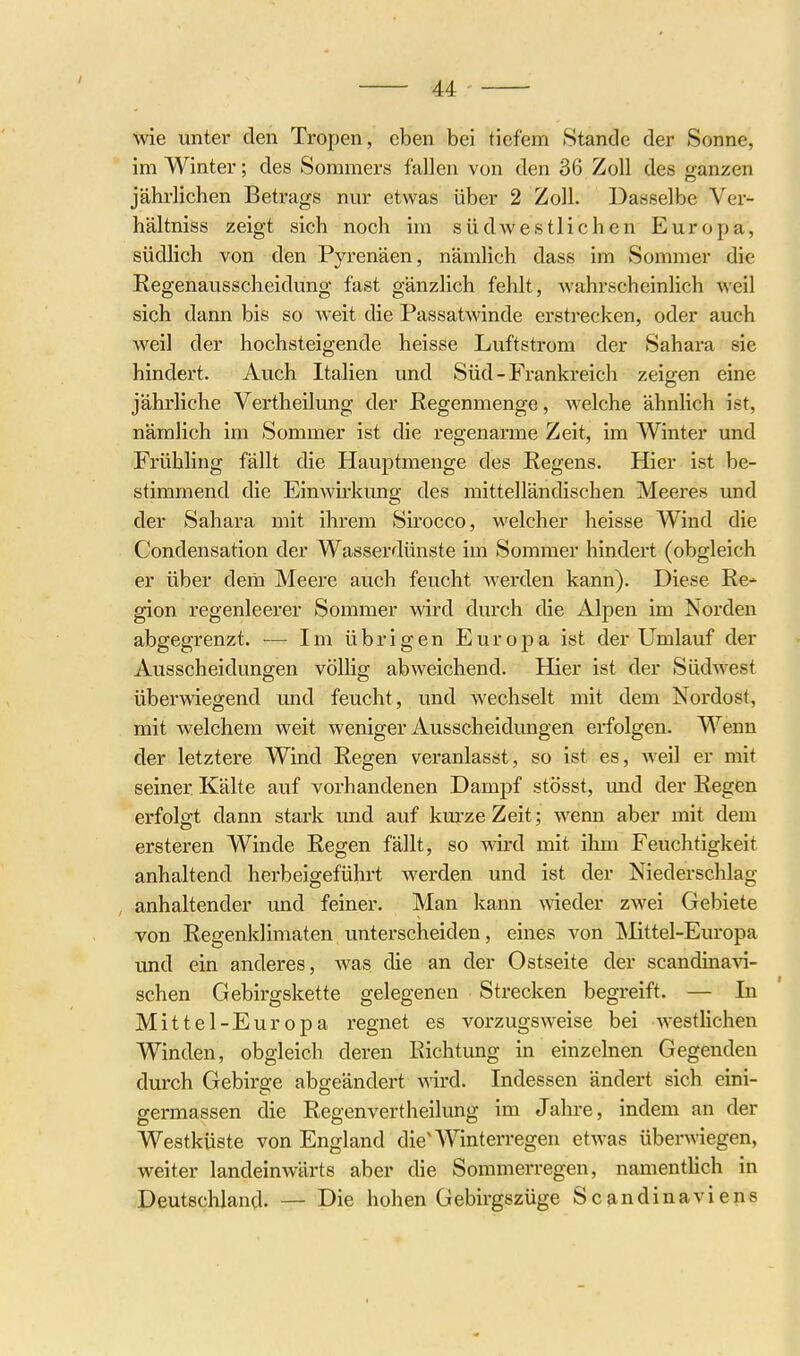 / 44 wie unter den Tropen, eben bei tiefem Stande der Sonne, im Winter; des Sommers fallen von den 36 Zoll des ganzen jährlichen Betrags nm- etwas über 2 Zoll. Dasselbe Ver- bal tniss zeigt sich noch im südwestlichen Europa, südlich von den Pyrenäen, nämlich dass im Sommer die Regenausscheidung fast gänzlich fehlt, wahrscheinlich weil sich dann bis so weit die Passatwinde erstrecken, oder auch weil der hochsteigende heisse Luftstrom der Sahara sie hindert. Auch Italien und Süd - Frankreich zeigen eine jährliche Vertheilung der Regenmenge, welche ähnlich ist, nämlich im Sommer ist die regenarme Zeit, im Winter und Frühling fällt die Hauj)tmenge des Regens. Hier ist be- stimmend die Einwii'kung des mittelländischen Meeres und der Sahara mit ihrem Sirocco, welcher heisse Wind die Condensation der Wasserdünste im Sommer hindert (obgleich er über dem Meere auch feucht werden kann). Diese Re* gion regenleerer Sommer wird durch die Alpen im Norden abgegrenzt. — Im übrigen Europa ist der Umlauf der Ausscheidungen völlig abweichend. Hier ist der Südwest überwiegend und feucht, und wechselt mit dem Nordost, mit welchem weit weniger Ausscheidungen erfolgen. Wenn der letztere Wind Regen veranlasst, so ist es, Aveil er mit seiner Kälte auf vorhandenen Dampf stösst, imd der Regen erfolgt dann stark und auf km-ze Zeit; wenn aber mit dem ersteren Winde Regen fällt, so wird mit ihm Feuchtigkeit anhaltend herbeigeführt werden und ist der Niederschlag- anhaltender und feiner. Man kann meder zwei Gebiete von Regenklimaten unterscheiden, eines von Mittel-Europa und ein anderes, was die an der Ostseite der scandinaAa- schen Gebirgskette gelegenen • Strecken begreift. — In Mittel-Europa regnet es vorzugsweise bei westlichen Winden, obgleich deren Richtung in einzelnen Gegenden durch Gebirge abgeändert wird. Indessen ändert sich eini- germassen die Regenvertheilung im Jahre, indem an der Westküste von England die'Winterregen etwas überwiegen, weiter landeinwärts aber die Sommerregen, namentlich in Deutschland. — Die hohen Gebirgszüge Scandinaviens