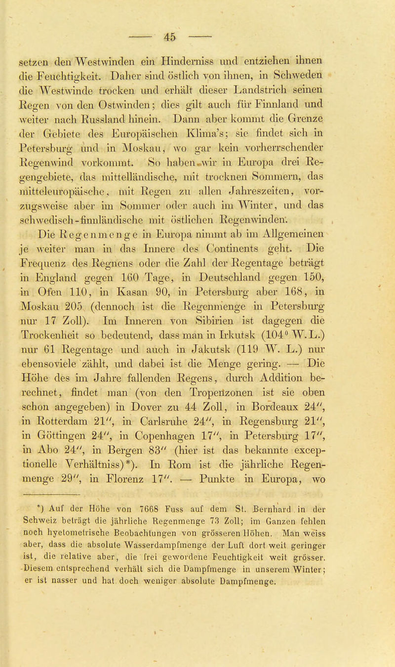 setzen den Westwinden ein Hinderniss und entziehen ihnen die Feuchtio-keit. Daher sind östHch von ihnen, in Schweden die VVestAAinde trocken und erhäh dieser Landstrich seinen Eegen von den OstAvinden; dies gilt auch für Finnland und weiter nach Eussland hinein. Dann aber kommt die Gi'enze der Gebiete des Europäischen Klima's; sie findet sich in Petersburg und in Moskau, avo gar kein vorherrschender Kegenwind vorkommt. So haben.wir in Europa drei Re- gengebiete, das mittelländische, mit trocknen Sommern, das mitteleuropäische, mit Eegen zu allen Jahreszeiten, vor- zugsweise aber im Sonuner oder auch im Winter, und das schwedisch-finnländische mit östlichen Eegen winden'. Die Eegenmenge in Europa ninunt ab im Allgemeinen je Aveiter man in das Innere des Continents geht. Die Frequenz des Eegnens oder die Zahl der Eegentage beträgt in England gegen 160 Tage, in Deutscliland gegen 150, in Ofen 110, in Kasan 90, in Petersbm-g aber 168, in Moskau 205 (dennoch ist die Eegenmenge in Petersburg nm* 17 Zoll). Im Inneren von Sibirien ist dagegen die Trockenheit so bedeutend, dass man in Irkutsk (104 W.L.) nur 61 Eegentage und auch in Jakutsk (119 W. L.) nur ebenso Adele zählt, und dabei ist die Menge gering. — Die Höhe des im Jahre fallenden Eegens, durch Addition be- rechnet, findet man (von den Troperizonen ist sie oben schon angegeben) in Dover zu 44 Zoll, in Bordeaux 24, in Eotterdam 21, in Carlsruhe 24, in Eegensburg 21, in Göttingen 24, in Copenhagen 17, in Petersburg 17, in Abo 24, in Bergen 83 (hier ist das bekannte excep- tionelle Verhältniss) *). In Eom ist die jährliche Regen- menge 29, in Florenz 17. — Punkte in Europa, wo *) Auf der Höhe von 7668 Fuss auf dem St. Bernhard in der Schweiz beträgt die jährliche Regenmenge 73 Zoll; im Ganzen fehlen noch hyelomelrische Beobachtungen von grösseren Höhen. Man weiss aber, dass die absolute Wasserdampfmenge der Luft dort weit geringer ist, die relative aber, die frei gewordene Feuchtigkeit weit grösser. -Diesem entsprechend verhält sich die Dampfmenge in unserem Winter; er ist nasser und hat doch weniger absolute Dampfmenge. »