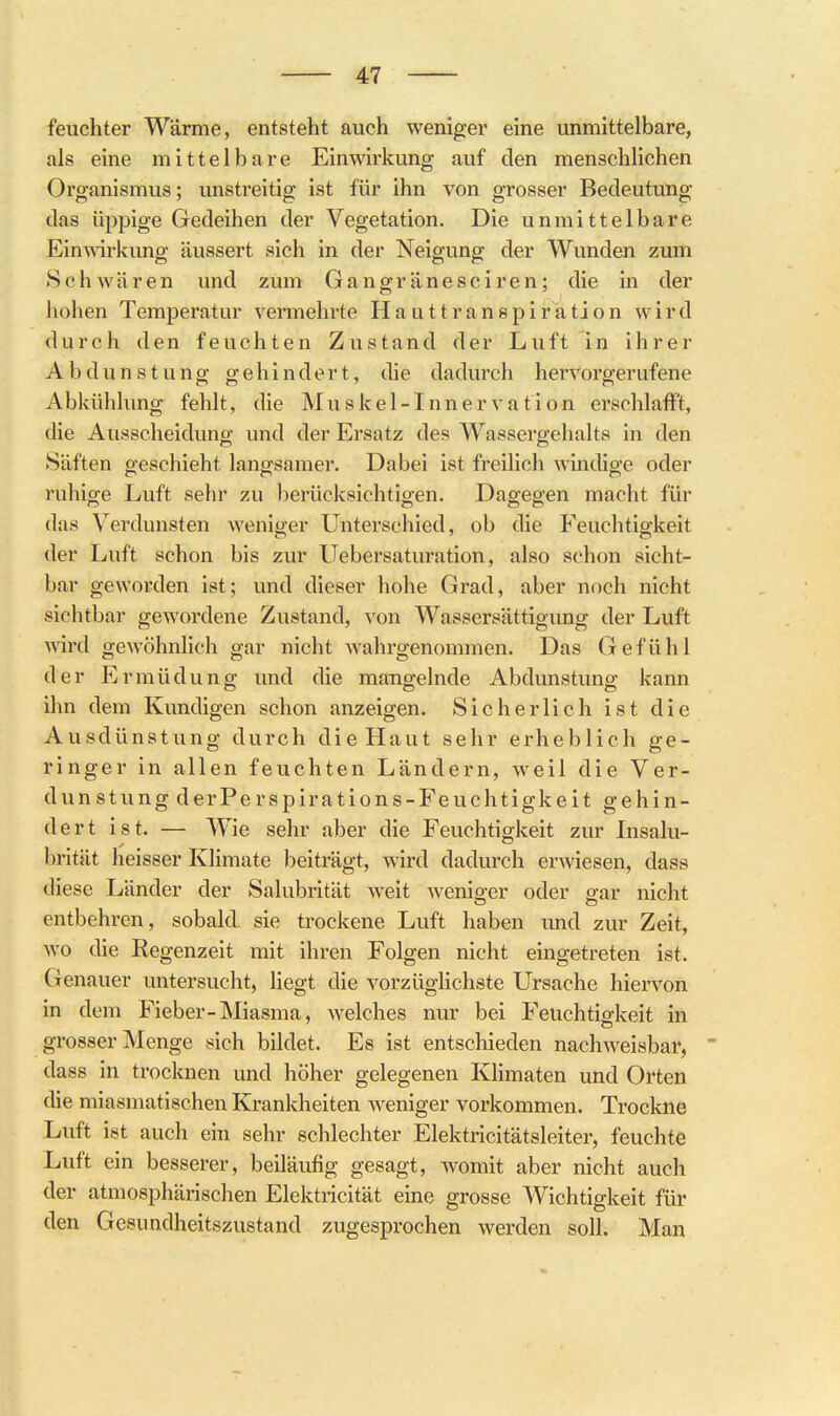 feuchter Wärme, entsteht auch weniger eine unmittelbare, als eine mittelbare Einwirkung auf den menschlichen Organismus; unstreitig ist für ihn von grosser Bedeutung das üppige Gedeihen der Vegetation. Die unmittelbare Einwirkung äussert sich in der Neigung der Wunden zum Schwären und zum Gangränesciren; die in der hohen Temperatur vermehrte Hauttranspiration wird durch den feuchten Zustand der Luft in ihrer Abdunstung gehindert, die dadurch hervorgerufene Abkühlung fehlt, die Muskel-Innervation erschlafft, die Ausscheidung und der Ersatz des Wassergehalts in den Säften geschieht langsamer. Dabei ist freilich windige oder ruhige Luft sehr zu berücksichtigen. Dagegen macht für das Verdunsten weniger Unterschied, ob die Feuchtigkeit der Luft schon bis zur Uebersaturation, also schon sicht- bar geworden ist; und dieser hohe Grad, aber noch nicht sichtbar geAvordene Zustand, von Wassersättigung der Luft wird gewöhnhch gar nicht wahrgenommen. Das Gefühl der Ermüdung und die mangelnde Abdunstung kann ihn dem Kundigen schon anzeigen. Sicherlich ist die Ausdünstung durch die Haut sehr erheblich ge- ringer in allen feuchten Ländern, weil die Ver- dunstung derPerspirations-Feuchtigkeit gehin- dert ist. — Wie sehr aber die Feuchtigkeit zur Insalu- brität heisser Klimate beiträgt, wird dadurch erwiesen, dass diese Länder der Salubrität weit wenio-er oder gar nicht entbehren, sobald sie trockene Luft haben und zur Zeit, wo die Regenzeit mit ihren Folgen nicht eingetreten ist. Genauer untersucht, liegt die vorzüglichste Ursache hiervon in dem Fieber-Miasma, Avelches nur bei Feuchtio-keit in grosser Menge sich bildet. Es ist entschieden nachweisbar, dass in trocknen und höher gelegenen KHmaten und Orten die miasmatischen Krankheiten Aveniger vorkommen. Trockne Luft ist auch ein sehr schlechter Elektricitätsleiter, feuchte Luft ein besserer, beiläufig gesagt, womit aber nicht auch der atmosphärischen Elektricität eine grosse Wichtigkeit für den Gesundheitszustand zugesprochen werden soll. Man