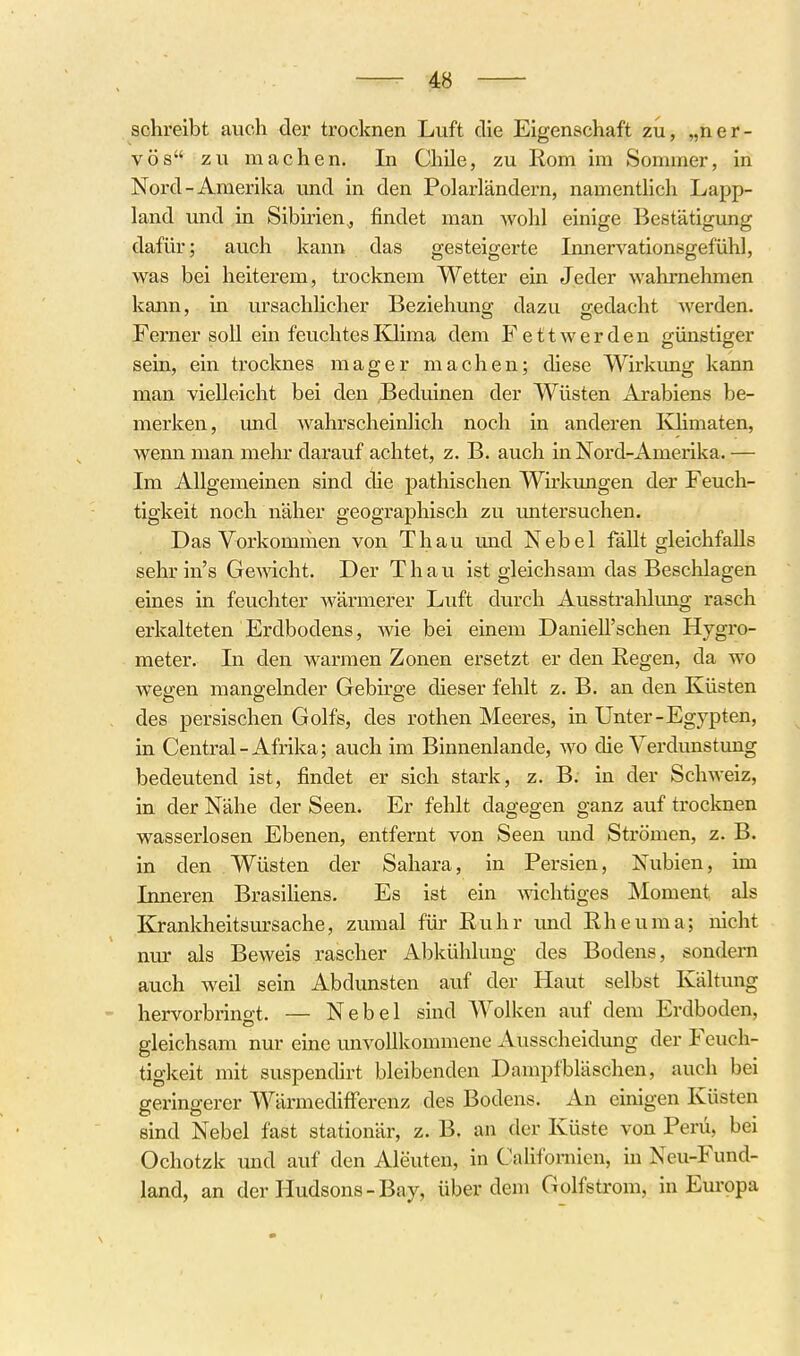 schreibt auch der trocknen Luft die Eigenschaft zu, „ner- vös zu machen. In Chile, zu Rom im Sommer, in Nord-Amerika und in den Polarländern, namentlich Lapp- land und in Sibirien^ findet man wohl einige Bestätigung dafür; auch kann das gesteigerte Innervationsgefühl, was bei heiterem, trocknem Wetter ein Jeder wahrnehmen kann, in ursachHcher Beziehung dazu gedacht werden. Ferner soll ein feuchtes Klima dem F e 11 w e r d e n günstiger sein, ein trocknes mager machen; diese Wirkung kann man vielleicht bei den Beduinen der Wüsten Arabiens be- merken, und wahrscheinlich noch in anderen Ivhmaten, wenn man melu' darauf achtet, z. B. auch in Nord-Amerika. — Im Allgemeinen sind die pathischen Wü'kimgen der Feuch- tigkeit noch näher geographisch zu untersuchen. Das Vorkommen von Thau und Nebel fällt gleichfalls sehr in's Gemcht. Der Thau ist gleichsam das Beschlagen eines in feuchter wärmerer Luft durch Ausstrahlung rasch erkalteten Erdbodens, wie bei einem Daniell'schen Hygro- meter. In den warmen Zonen ersetzt er den Regen, da wo wegen mangelnder Gebirge dieser fehlt z. B. an den Küsten des persischen Golfs, des rothen Meeres, in Unter-Egypten, in Central-Afrika; auch im Binnenlande, wo die Verdunstung bedeutend ist, findet er sich stark, z. B; in der Schweiz, in der Nähe der Seen. Er fehlt dagegen ganz auf trocknen wasserlosen Ebenen, entfernt von Seen und Strömen, z. B. in den Wüsten der Sahara, in Persien, Nubien, im Inneren Brasiliens. Es ist ein wichtiges Moment als Elrankheitsm-sache, zumal für Ruhr und Rheuma; nicht nur als Beweis rascher Abkühlung des Bodens, sondern auch weil sein Abdunsten auf der Haut selbst Kältung hervorbringt. — Nebel sind Wolken auf dem Erdboden, gleichsam nur eine unvollkommene Ausscheidung der Feuch- tigkeit mit suspendirt bleibenden Dampfbläschen, auch bei geringerer WärmedifFerenz des Bodens. An einigen Küsten sind Nebel fast stationär, z. B. an der Küste von Peru, bei Ochotzk und auf den Aleuten, in Califomien, m Neu-Fund- land, an der Hudsons - Bay, über dem Golfstrom, in Europa