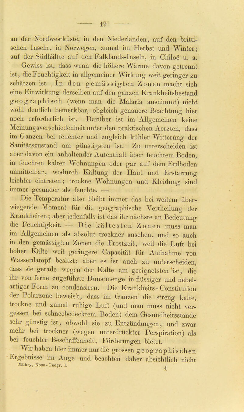 an der Nordwestküste, in den Niederlanden, auf den britti- schen Inseln, in Norwegen, zumal im Herbst und Winter; auf der Südhälfte auf den Falklands-Inseln, in Chiloe u. a. Gewiss ist, dass wenn die höhere Wärme davon getrennt ist, die Feuchtigkeit in allgemeiner Wirkung weit geringer zu schätzen ist. , In den gemässi,gten Zonen macht sich eine Einwirkung derselben auf den ganzen ICrankheitsbestand geographisch (wenn man die Malaria ausnimmt) nicht wohl deuthch bemerkbar, obgleich genauere Beachtung hier noch erforderHch ist. Darüber ist im Allgemeinen keine Meinungsverschiedenheit unter den praktischen Aerzten, dass im Ganzen bei feuchter und zugleich kühler Witterung der Sanitätszustand am günstigsten ist. Zu unterscheiden ist aber davon ein anlialtender Aufenthalt über feuchtem Boden, in feuchten kalten Wohnungen oder gar auf dem Erdboden unmittelbar, wodurch Kältung der Haut und Erstarrung leichter eintreten; trockne Wohnungen und Kleidung sind immer gesunder als feuchte. — Die Temperatur also bleibt immer das bei weitem über- wiegende Moment für die geographische Vertheilung der Ivrankheiten; aber jedenfalls ist das ihr nächste an Bedeutung che Feuchtigkeit. — Die kältesten Zonen muss man im Allgemeinen als absolut trockner ansehen, und so auch in den gemässigten Zonen die Frostzeit, weil die Luft bei hoher Kälte weit geringere Capacität für Aufnahme von Wasserdampf besitzt; aber es ist auch zu unterscheiden, dass sie gerade wegen' der Kälte am geeignetsten 'ist, die ihr von ferne zugeführte Dunstmenge in flüssiger und nebel- artiger Form zu condensiren. Die Krankheits - Constitution der Polarzone beweis't, dass im Ganzen die streng kalte, trockne und zumal ruhige Luft (und man muss nicht ver- gessen bei schneebedecktem Boden) dem Gesundheitsstande sehr günstig ist, obwohl sie zu Entzündungen, und zwar mehr bei trockner (wegen unterdrückter Perspiration) als bei feuchter Beschaffenheit, Förderungen bietet. Wir haben hier immer nm'die grossen geographischen Ergebnisse im Auge und beachten daher absichtlich nicht MUhry, Noso-Geogr. J. .