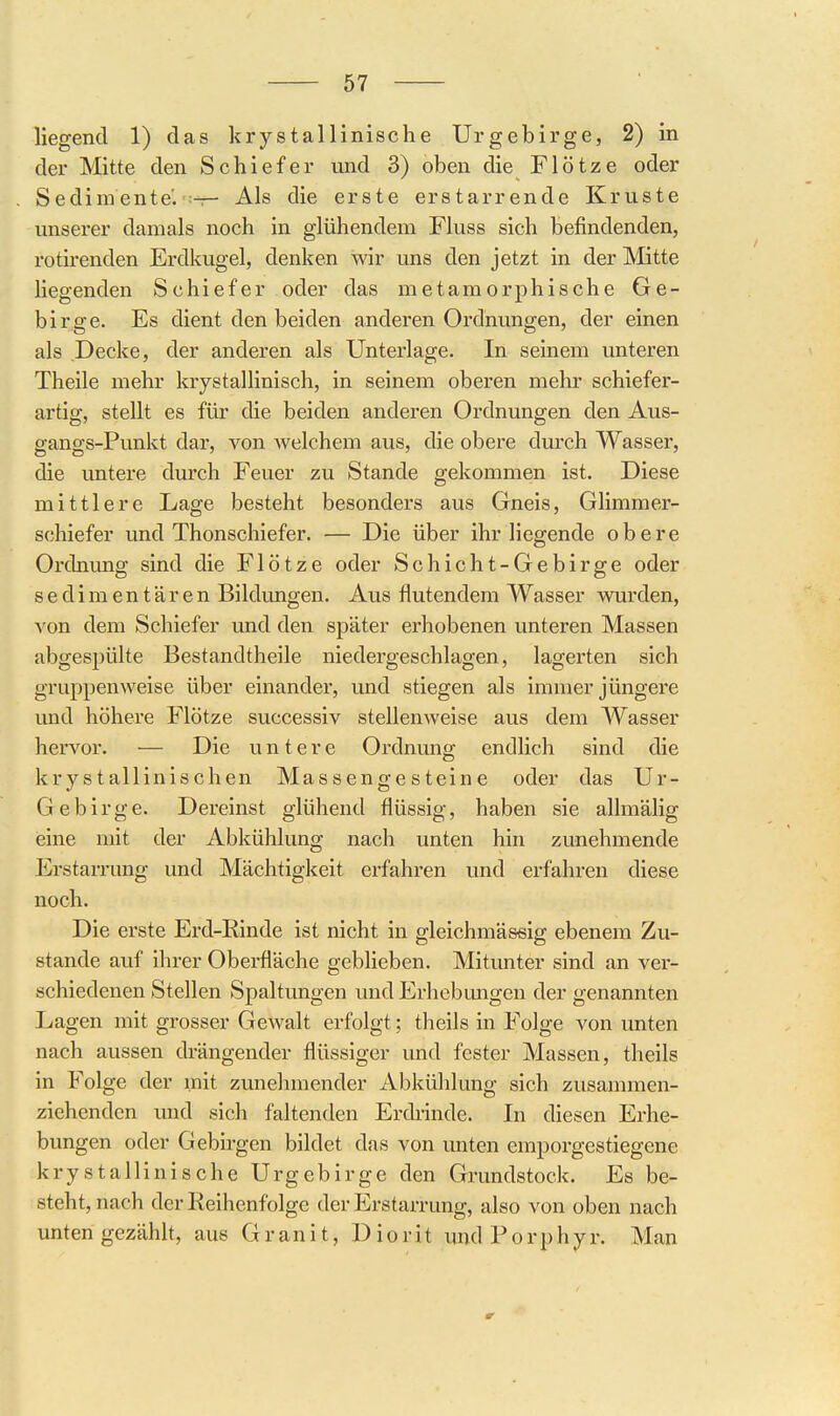 liegend 1) das krystallinische Urgebirge, 2) in der Mitte den Schiefer und 3) oben die Flötze oder Sedimente. — Als die erste erstarrende Kruste unserer damals noch in glühendem Fluss sich befindenden, rotirenden Erdkugel, denken wir uns den jetzt in der Mitte liegenden Schiefer oder das metamorphische Ge- birge. Es dient den beiden anderen Ordnungen, der einen als Decke, der anderen als Unterlage. In seinem unteren Theile mehr krystallinisch, in seinem oberen mehr schiefer- artig, stellt es für die beiden anderen Ordnungen den Aus- gangs-Punkt dar, von Avelchem aus, die obere durch Wasser, die untere durch Feuer zu Stande gekommen ist. Diese mittlere Lage besteht besonders aus Gneis, Glimmer- schiefer und Thonschiefer. — Die über ihr liegende obere Ordnung sind die Flötze oder Schicht-Gebirge oder sedimentären Bildungen. Aus flutendem Wasser wurden, von dem Schiefer und den später erhobenen unteren Massen abgespülte Bestandtheile niedergeschlagen, lagerten sich gruppenweise über einander, und stiegen als immer jüngere und höhere Flötze successiv stellenweise aus dem Wasser hervor. — Die untere Ordnung endlich sind die krystallinischen Massengesteine oder das Ur- Gebirge. Dereinst glühend flüssig, haben sie allmälig (eine mit der Abkühlung nach unten hin zunehmende Erstarrung und Mächtigkeit erfahren und erfahren diese noch. Die erste Erd-Rinde ist nicht in gleichmäseig ebenem Zu- stande auf ihrer Oberfläche geblieben. Mitunter sind an ver- schiedenen Stellen Spaltungen und Erhebmigen der genannten Lagen mit grosser Gewalt erfolgt; theils in Folge von unten nach aussen drängender flüssiger und fester Massen, theils in Folge der mit zunehmender Abkühlung sich zusammen- ziehenden und sich faltenden Erdrinde. In diesen Erhe- bungen oder Gebirgen bildet das von unten emporgestiegene krystallinische Urgebirge den Grundstock. Es be- steht, nach der Reihenfolge der Erstarrung, also von oben nach unten gezählt, aus Granit, D i o r i t und P o r p h y r. Man