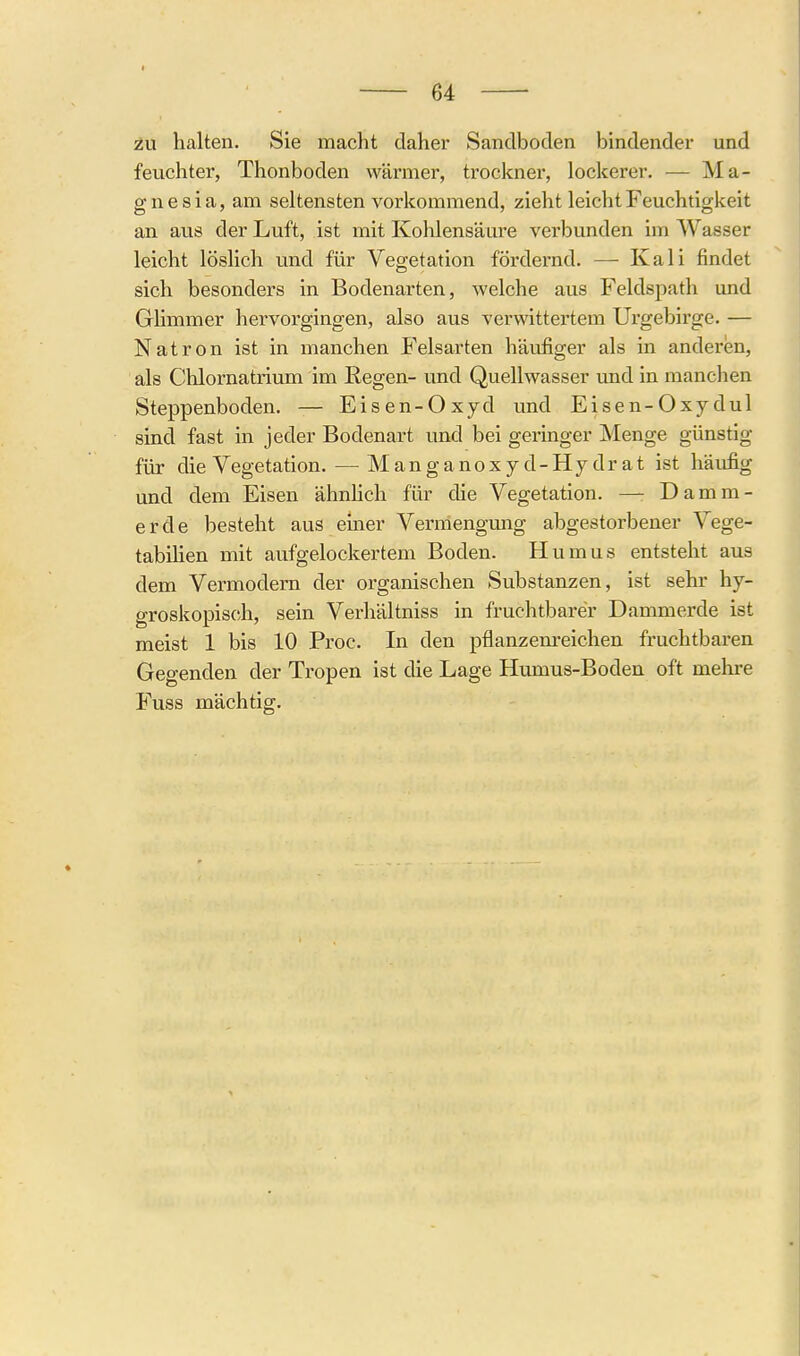 I 64 zu halten. Sie macht daher Sandboden bindender und feuchter, Thonboden wärmer, trockner, lockerer. — Ma- gnesia, am seltensten vorkommend, zieht leicht Feuchtigkeit an aus der Luft, ist mit Kohlensäm'C vei'bunden im Wasser leicht löslich und für Vegetation fördernd. — Kali findet sich besonders in Bodenarten, welche aus Feldspath und Glimmer hervorgingen, also aus verwittertem Urgebirge. — Natron ist in manchen Felsarten häufiger als in anderen, als Chlornatrium im Regen- und Quellwasser imd in manchen Steppenboden. — Eisen-Oxyd und Eisen-Oxydul sind fast in jeder Bodenart und bei geringer Menge günstig für die Vegetation. —^Manganoxyd- Hydrat ist häufig und dem Eisen ähnhch für die Vegetation. — Damm- erde besteht aus emer Vermengung abgestorbener Vege- tabilien mit aufgelockertem Boden. Humus entsteht aus dem Vermodern der organischen Substanzen, ist sehr hy- groskopisch, sein Verhältniss in fruchtbarer Dammerde ist meist 1 bis 10 Proc. In den pflanzenreichen fruchtbaren Gegenden der Tropen ist die Lage Humus-Boden oft mehre Fuss mächtig.