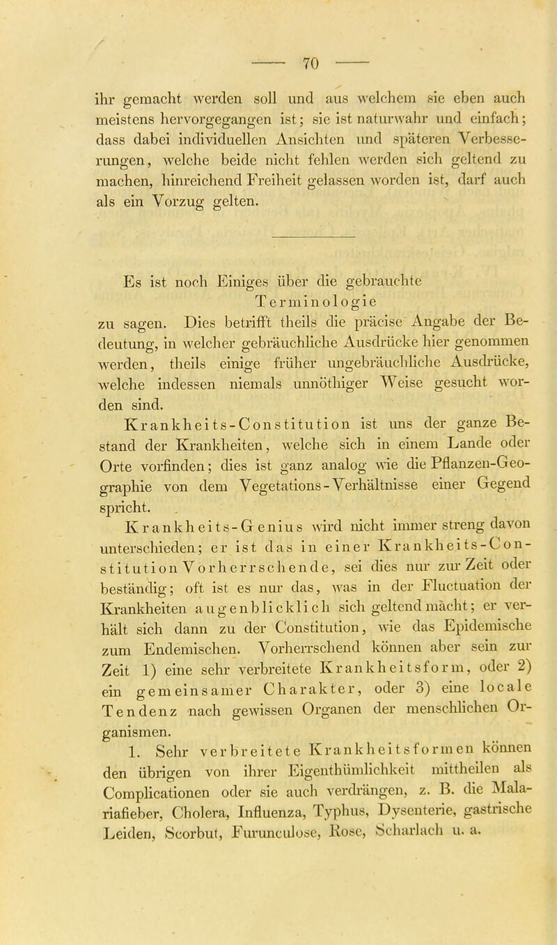 ihr gemacht werden soll und aus -welchem sie eben auch meistens hervorgegangen ist; sie ist naturwahr und einfach; dass dabei individuellen Ansichten und späteren Verbesse- rimgen, welche beide nicht fehlen werden sich geltend zu machen, hinreichend Freiheit gelassen worden ist, darf auch als ein Vorzug gelten. Es ist noch Einiges über die gebrauchte Terminologie zu sagen. Dies betriift theils die präcise Angabe der Be- deutung, in welcher gebräuchhche Ausdrücke hier genommen werden, theils einige früher ungebräuchliche Ausdrücke, welche indessen niemals unnöthiger Weise gesucht wor- den sind. Krankheits-Constitution ist ims der ganze Be- stand der Krankheiten , welche sich in einem Lande oder Orte vorfinden; dies ist ganz analog wie die Pflanzen-Geo- graphie von dem Vegetations - Verhältnisse emer Gegend spricht. K r a n k h e i t s - G e n i u s wird nicht immer streng davon unterschieden; er ist das in einer Krankheits-Con- stitution Vorherrschende, sei dies nur zm-Zeit oder beständig; oft ist es nur das, was in der Fluctuation der Krankheiten augenblicklich sich geltend mächt; er ver- hält sich dann zu der Constitution, wie das Epidemische zum Endemischen. Vorherrschend können aber sein zur Zeit 1) eine sehr verbreitete Krankheitsform, oder 2) ein gemeinsamer Charakter, oder 3) eine locale Tendenz nach gewissen Organen der menschhchen Or- ganismen. 1. Sehr verbreitete Krankheitsformen können den übrigen von ihrer Eigenthümlichkeit mittheilen als Complicationen oder sie auch verdi-ängen, z. B. die Mala- riafieber, Cholera, Influenza, Typhus, Dysenterie, gastrische Leiden, Scorbut, Fm-unculose, Kose, Schariach u. a.