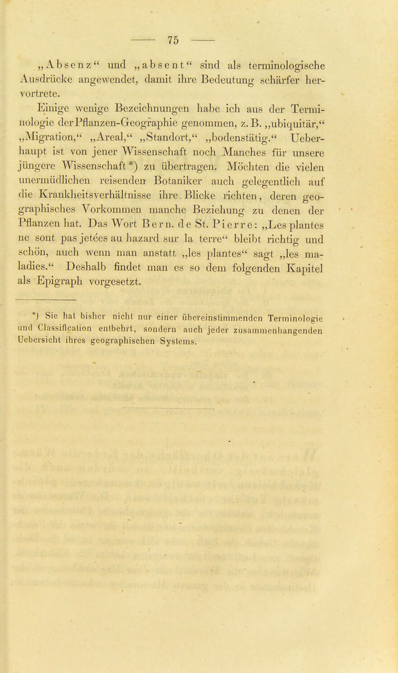 „ A b s e n z  und „ a b s e n t sind als terminologische Ausdrücke angewendet, damit ihre Bedeutung schärfer her- vortrete. Einige wenige Bezeichnungen habe ich aus der Termi- nologie der Pflanzen-Geographie genommen, z.B. „ubiquitär, „Migration, „Areal, „Standort, „bodenstätig. Ueber- haupt ist von jener Wissenschaft noch Manches für unsere jüngere Wissenschaft*) zu übertragen. Möchten die vielen unermüdlichen reisenden Botaniker auch gelegentlich auf die Krankheitsverhältnisse ihre Blicke lichten, deren p-eo- graphisches Vorkommen manche Beziehung zu denen der Pflanzen hat. Das Wort Bern, de St. Pierre: „Les plantes ne sont pas jetees au hazard sur la terre bleibt richtig und schön, auch wenn man anstatt „les plantes sagt „les ma- ladies. Deshalb findet man es so dem folgenden Kapitel als Epigraph vorgesetzt. *) Sic hat bisher nicht nur einer übereinstimmenden Terminologie und Classification entbehrt, sondern auch jeder zusammeniiangenden Uebersicht ihres geographischen Systems.