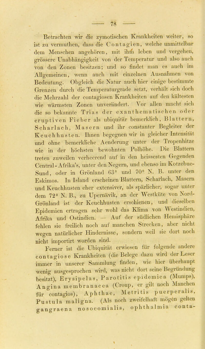 Betrachten wir dre zyraotischen Krankheiten weiter, so ist zu vermuthen, class die Contagien, welche unmittelbar dem Menschen angehören, mit ihi^i leben und vergehen, grössere Unabhängigkeit von der Temperatur und also auch von den Zonen besitzen; und so findet man es auch im Allgemeinen, wenn auch mit einzelnen Ausnahmen von Bedeutimg. Obgleich die Natur auch hier einige bestimmte Grenzen durch die Temperatin-grade setzt, verhält sich doch die Mehrzahl der contagiosen Krankheiten auf den kältesten wie wärmsten Zonen unverändert. Vor allen macht sich die so bekannte Trias der exanthematischen oder eruptiven Fieber als ubiquitär bemerklich, Blattern, Scharlach, Masern und ihr constanter Begleiter der Keuchhusten. Ihnen begegnen wir in gleicher Intensität und ohne bemerkliche Aenderung unter der Tropenhitze wie in der höchsten bewohnten Polhöhe. Die Blattern treten zuweilen verheerend auf in den heissesten Gegenden Central-Afrika's, unter den Negern, und ebenso im Kotzebue- Sund, oder in Grönland 63» und 70» N. B. unter den Eskimos. In Island erscheinen Blattern, Scharlach, Masern und Keuchhusten eher extensiver, als spärHcher, sogar unter dem 72» N. B., zu Upernävik, an der Westküte von Nord- Grönland ist der Keuchhusten erschienen, und dieselben Epidemien ertragen sehr wohl das Klima von Westindien, Afrika und Ostindien. — Auf der südlichen Hemisphäre fehlen sie freilich noch auf manchen Strecken, aber nicht wegen natürhcher Hindernisse, sondern Aveil sie dort noch nicht importirt worden sind. Femer ist die Ubiquität erwesen für folgende andere contagiose Kranlcheiten (die Belege dazu A^rd der Leser immer in unserer Sammlung finden, we hier überhaupt wenig ausgesprochen wird, was nicht dort seine Begründung besitzt), Erysipelas, Parotitis epidemica (Mumps), Angina membranacea (Croup, er gilt noch Manchen für contagios), Aphthae, Metritis puerperahs, Pustula maligna. (Als noch zweifelhaft mögen gelten ffangraena no socomialis, Ophthalmia conta-