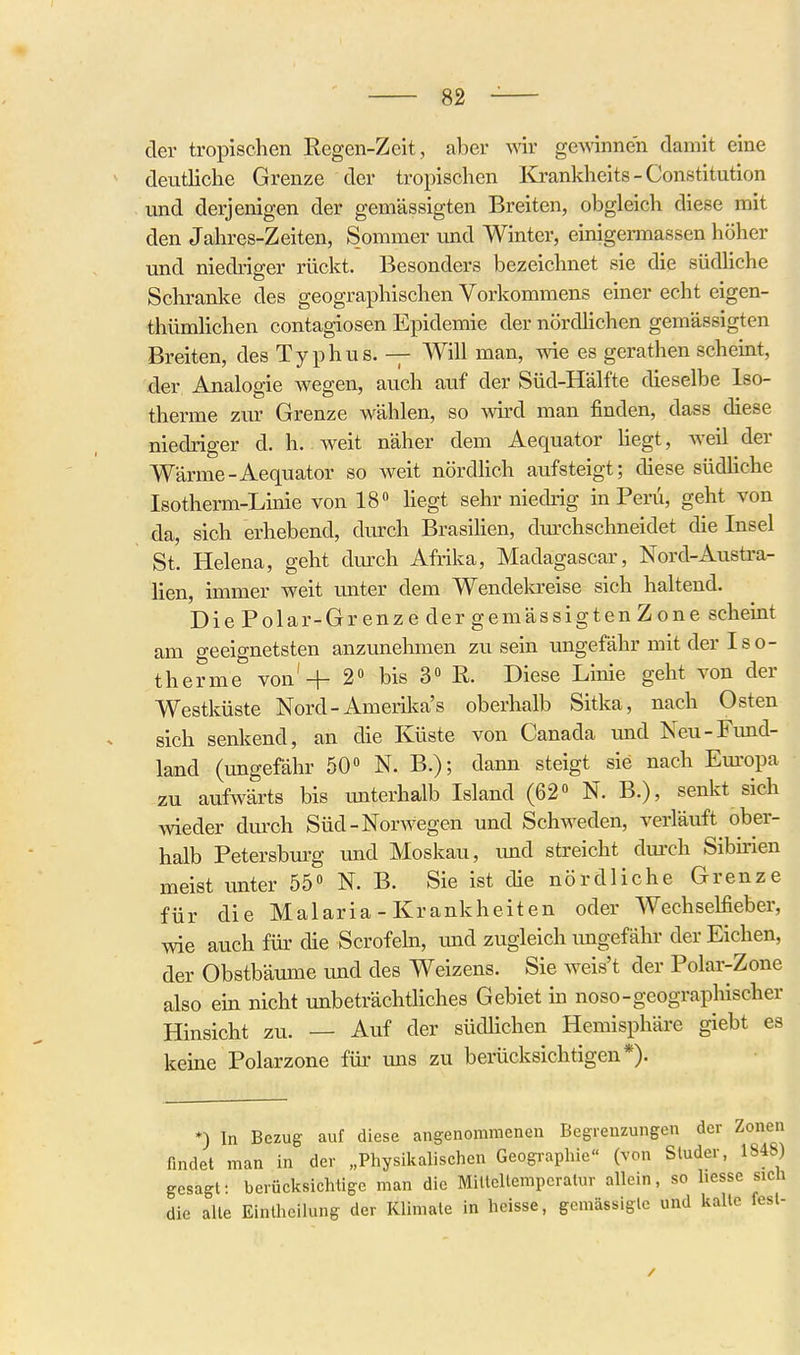 der tropischen Regen-Zeit, aber vnr gewinnen damit eine deutliche Grenze der tropischen Kj^-ankheits - Constitution und derjenigen der gemässigten Breiten, obgleich diese mit den Jahres-Zeiten, Sommer und Winter, einigermassen höher und niedriger rückt. Besonders bezeichnet sie die südliche Schranke des geographischen Vorkommens einer echt eigen- thümhchen contagiosen Epidemie der nördhchen gemässigten Breiten, des Typhus. — Will man, wie es gerathen scheint, der Analogie wegen, auch auf der Süd-Hälfte dieselbe Iso- therme zur Grenze wählen, so wd man finden, dass diese niedriger d. h. weit näher dem Aequator hegt, weil der Wärme-Aequator so weit nördhch avifsteigt; diese südhche Isotherm-Linie von 18» hegt sehr niedrig in Peru, geht von da, sich erhebend, durch Brasihen, dm'chschneidet die Insel St. Helena, geht durch Afrika, Madagascar, Nord-Austra- lien, immer weit unter dem Wendekreise sich haltend. Die Polar-Grenze der gemässigten Zone scheint am geeignetsten anzimehmen zusein ungefähr mit der Iso- therme von'-j- 2« bis 3 R. Diese Linie geht von der Westküste Nord-Amerilca's oberhalb Sitka, nach Osten sich senkend, an die Küste von Canada und Neu-Fund- land (ungefähr 50» N. B.); dann steigt sie nach Em'opa zu aufwärts bis unterhalb Island (62« N. B.), senkt sich Avieder dui'ch Süd-Norwegen und Schweden, veriäuft ober- halb Petersburg und Moskau, und streicht dui-ch Sibiiien meist unter 55« N. B. Sie ist die nördliche Grenze für die Malaria - Krankheiten oder Wechselfieber, wie auch für die Scrofeln, imd zugleich ungefähr der Eichen, der Obstbäume und des Weizens. Sie weis't der Polar-Zone also ein nicht unbeträchtliches Gebiet in noso-geographischer Hinsicht zu. — Auf der südHchen Hemisphäre giebt es keine Polarzone füi' uns zu berücksichtigen*). *) In Bezug auf diese angenommenen Begrenzungen der Zonen findet man in der „Physikalischen Geographie« (von Sluder, 1848) gesagt: berücksichtige man die Mittcllemperatur allein, so liesse sich die alle Einlheilung der Klimate in heisse, gemässigte und kalte fest-