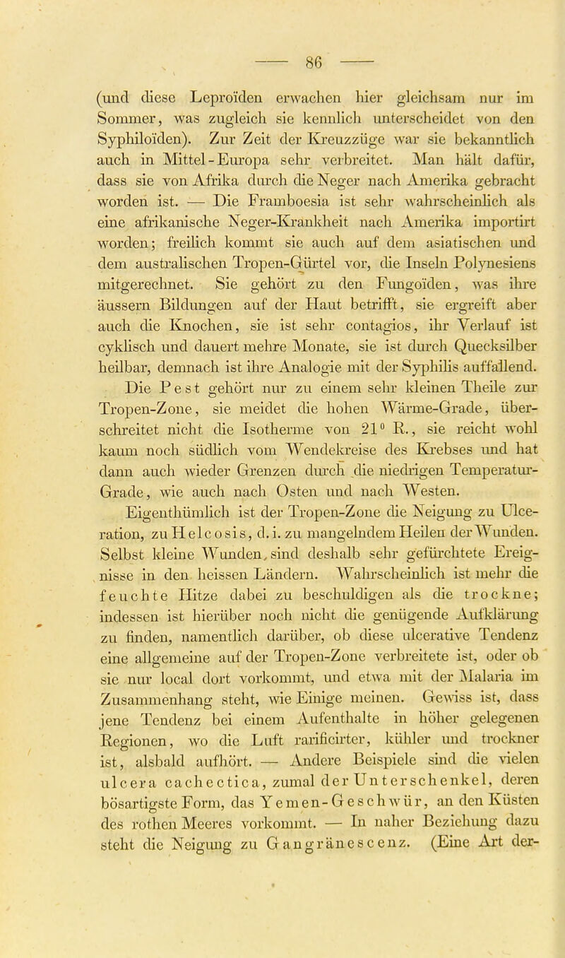 (uiid diese Lepro'iden erwachen hier gleichsam nur im Sommer, was zugleich sie kennlich unterscheidet von den Syphiloiden). Zur Zeit der Kreuzzüge war sie bekannthch auch in Mittel - Europa sehr verbreitet. Man hält dafür, dass sie von Afrika durch die Neo;er nach Amerika g-ebracht worden ist. — Die Framboesia ist sehr wahrscheinlich als eine afrikanische Neger-Krankheit nach Amerika importirt worden; freilich kommt sie auch auf dem asiatischen und dem australischen Tropen-Gürtel vor, die Inseln Polynesiens mitgerechnet. Sie gehört zu den Fungoiden, was ihre äussern Bildungen auf der Haut betrifft, sie ergreift aber auch die I^nochen, sie ist sehr contagios, ihr Verlauf ist cyküsch und dauert mehre Monate, sie ist durch Quecksilber heilbar, demnach ist ihre Analogie mit der Syphilis auffallend. Die Pest gehört nur zu einem sehr kleinen Theüe zur Tropen-Zone, sie meidet die hohen Wärme-Grade, über- schreitet nicht die Isotherme von 21 R., sie reicht wohl kaum noch südhch vom Wendekreise des Kji-ebses und hat dann auch wieder Grenzen diurch die niecWgen Temperatm- Grade, wie auch nach Osten und nach Westen. Eigeuthümlich ist der Tropen-Zone die Neigung zu Ulce- ration, zuHelcosis, d.i.zu mangelndem Heilen der Wunden. Selbst kleine Wunden, sind deshalb sehr gefürchtete Ereig- nisse in den. heissen Ländern. WahrscheinHch ist mehr die feuchte Hitze dabei zu beschuldigen als die trockne; indessen ist hierüber noch nicht die genügende Aufklärimg zu finden, namentlich darüber, ob diese ulcerative Tendenz eine allgemeine auf der Tropen-Zone verbreitete ist, oder ob sie nur local dort vorkommt, und etwa mit der ]\Ialaria im Zusammenhang steht, wie Einige meinen. Gemss ist, dass jene Tendenz bei einem Aufenthalte in höher gelegenen Regionen, wo die Luft rarificirter, kühler mid trockner ist, alsbald aufhört. — Andere Beispiele smd die \ielen ulcera cachectica, zumal der Unterschenkel, deren bösartigste Form, das Y e m e n - G e s c h w ü r, an den Küsten des rothen Meeres vorkommt. — In naher Beziehung dazu steht die Neigmig zu Gangräuescenz. (Eine Art der-