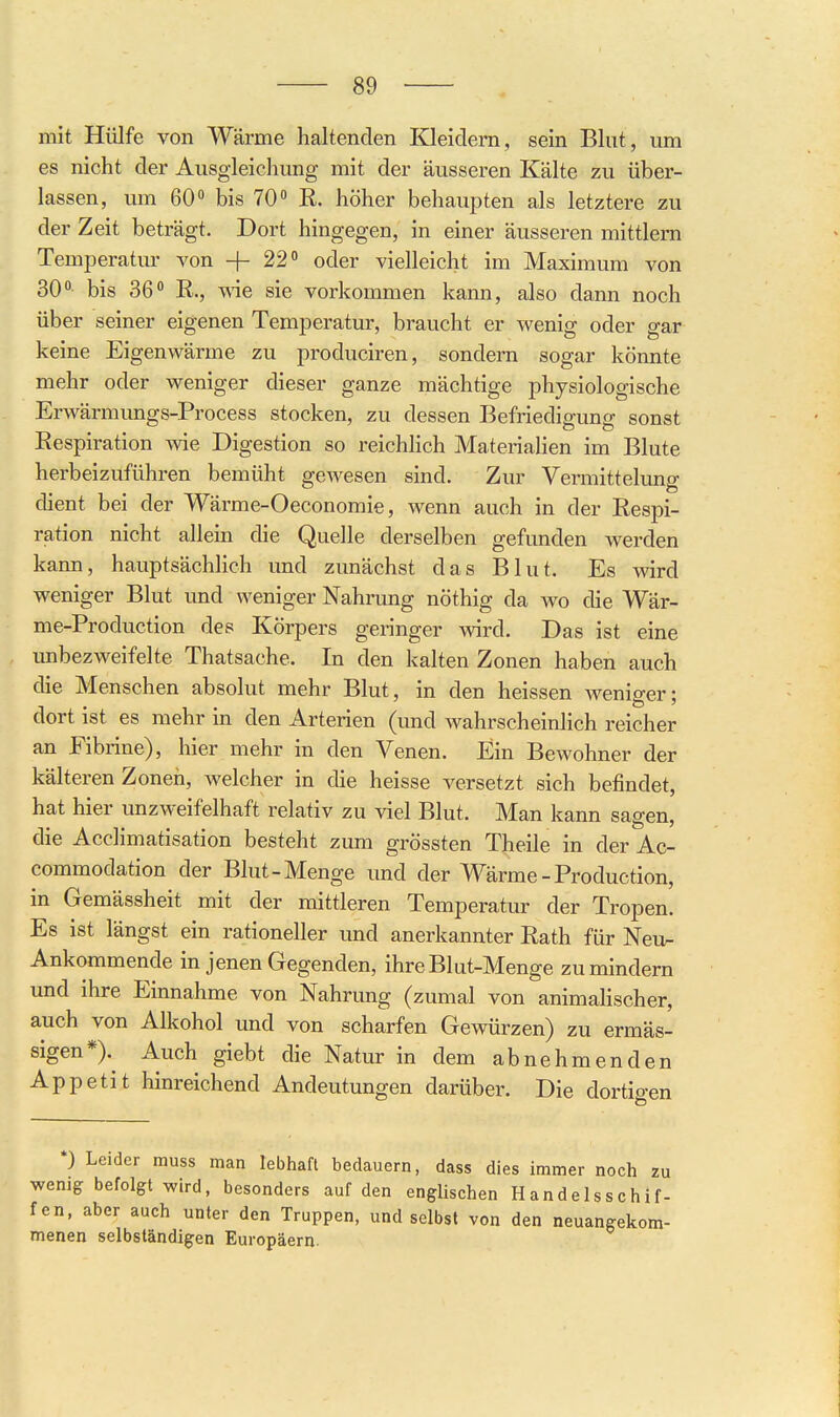 mit Hülfe von Wärme haltenden Kleidern, sein Blut, um es nicht der Ausgleichung mit der äusseren Kälte zu über- lassen, um 60 bis 70 R. höher behaupten als letztere zu der Zeit beträgt. Dort hingegen, in einer äusseren mittlem Temperatur von -|- 22 oder vielleicht im Maximum von 30- bis 36 E,., -w-ie sie vorkommen kann, also dann noch über seiner eigenen Temperatur, braucht er wenig oder gar keine Eigenwärme zu produciren, sondern sogar könnte mehr oder weniger dieser ganze mächtige physiologische Erwärmungs-Process stocken, zu dessen Befriedigung sonst Respiration wie Digestion so reichlich Materialien im Blute herbeizuführen bemüht gewesen sind. Zur Vermittelung dient bei der Wärme-Oeconomie, wenn auch in der Respi- ration nicht allein die Quelle derselben gefunden werden kann, hauptsächlich und zunächst das Blut. Es wird weniger Blut imd weniger Nahrung nöthig da wo die Wär- me-Production des Körpers geringer wird. Das ist eine unbezweifelte Thatsache. In den kalten Zonen haben auch die Menschen absolut mehr Blut, in den heissen weniger; dort ist es mehr in den Arterien (und wahrscheinlich reicher an Fibrine), hier mehr in den Venen. Ein Bewohner der kälteren Zonen, welcher in die heisse versetzt sich befindet, hat hier unzweifelhaft relativ zu viel Blut. Man kann sagen, die Acclimatisation besteht zum grössten Theile in der Ac- commodation der Blut-Menge und der Wärme - Production, in Gemässheit mit der mittleren Temperatur der Tropen. Es ist längst ein rationeller und anerkannter Rath für Neu- Ankommende in jenen Gegenden, ihre Blut-Menge zu mindern und ihre Einnahme von Nahrung (zumal von animaHscher, auch von Alkohol und von scharfen Gewürzen) zu ermäs- sigen*> Auch giebt die Natur in dem abnehmenden Appetit hinreichend Andeutungen darüber. Die dortigen *) Leider muss man lebhaft bedauern, dass dies immer noch zu wenig befolgt wird, besonders auf den englischen Handelsschif- fen, aber auch unter den Truppen, und selbst von den neuangekom- menen selbständigen Europäern.
