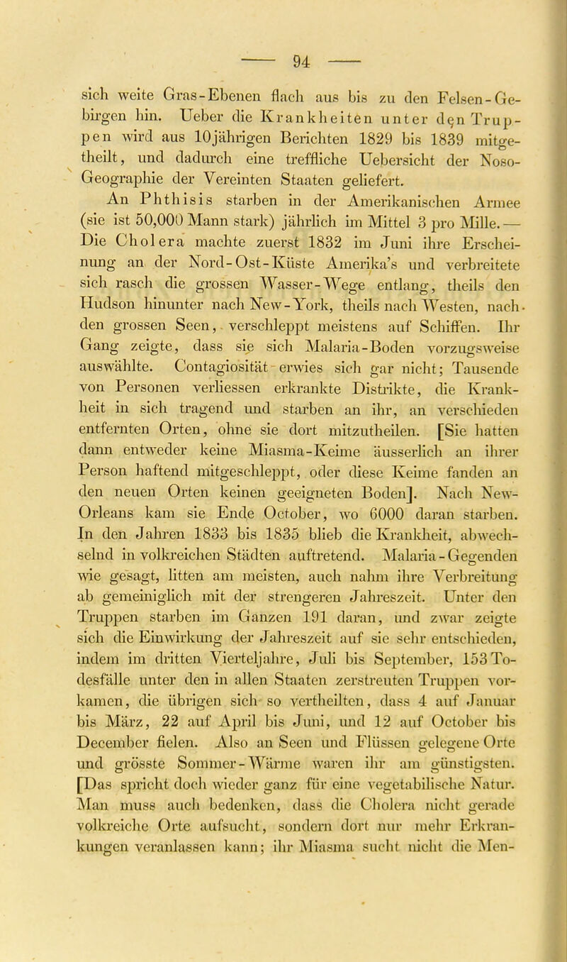 sich weite Gras-Ebenen flach aus bis zu den Felsen-Ge- birgen hin. Ueber die Krankheiten unter dqn Trup- pen wird aus 10jährigen Bericliten 1829 bis 1839 mitge- theiit, und dadiu-ch eine treffliche Uebersicht der Noso- Geographie der Vereinten Staaten gehefert. An Phth isis starben in der Anierikanis(;hen Armee (sie ist 50,000 Mann stark) jährhch im Mittel 3 pro Mille.— Die Cholera machte zuerst 1832 im Juni ihre Erschei- nung an der Nord-Ost-Küste Amerika's und verbreitete sich rasch die grossen Wasser-Wege entlang, theils den Hudson hinunter nach New-York, theils nach Westen, nach- den grossen Seen, verschleppt meistens auf Schiffen. Ihr Gang zeigte, dass sie sich Malaria-Boden vorzugsweise auswählte. Contagiosität - erwies sich gar nicht; Tausende von Personen verhessen erkrankte Distrikte, die Krank- heit in sich tragend und starben an ihr, an verschieden entfernten Orten, ohne sie dort mitzutheilen. [Sie hatten dann entweder keine Miasma-Keime äusserhch an ihrer Person haftend mitgeschleppt, oder diese Keime fanden an den neuen Orten keinen geeigneten Boden]. Nach New- Orleans kam sie Ende October, wo 6000 daran starben. In den Jahren 1833 bis 1835 blieb die Kranldieit, abwech- selnd in vollo-eichen Städten auftretend. Malaria - Gebenden wie gesagt, litten am meisten, auch nahm ihre Verbreitung ab gemeiniglich mit der strengeren Jahreszeit. Unter den Truppen starben im Ganzen 191 daran, und zwar zeigte sich die Einwirlmng der Jahreszeit auf sie sehr entschieden, indem im dritten Vierteljahre, Juli bis September, 153To- desfälle unter den in allen Staaten zerstreuten Truppen vor- kamen, die übrigen sich so vertheilten, dass 4 auf Januar bis März, 22 auf April bis Juni, und 12 auf October bis December fielen. Also an Seen und Flüssen o-elegeue Orte und grösste Sommer-Wärme waren ihr am günstigsten. [Das spricht doch wieder ganz für eine vegetabilische Natur. Man muss auch bedenken, dass die Cholei'a nicht gerade volkreiche Orte aufsucht, sondern dort nur mehr Erkran- kungen veranlassen kann; ihr Miasma sucht nicht die Men-