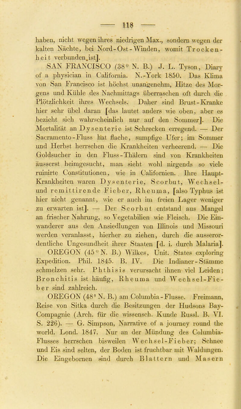 haben, nicht wegen ihres niedrigen Max., sondern wegen der kalten Nächte, bei Nord-Ost-Winden, womit Trocken- heit verbunden.ist]. SAN FEANCISCO (38 N. B.) J. L. Tyson, Diary of a physician in California. N.-York 1850. Das Klima von San Francisco ist höchst imangenehm, Hitze des Mor- gens und Kühle des Nachmittags überraschen oft durch die Plötzlichkeit ihres Wechsels. Daher sind Brust-Kranke hier sehr übel daran [das lautet anders Avie oben, aber es bezieht sich wahrscheinlich nur auf den Soromer]. Die MortaUtät an Dysenterie ist Schrecken en-egend. — Der Sacramento-Fluss hat flache, siunpfige Ufer; im Sommer und Herbst herrschen die Krankheiten verheerend. — Die Goldsucher in den Fluss-Thälern sind von Krankheiten äusserst heimgesucht, man sieht wohl nirgends so viele ruinirte Constitutionen, wie in Californien. Ihre Haupt- Kranlcheiten waren Dysenterie, Scorbut, Wechsel- und remittirende Fieber, Rheuma, [also Typhus ist hier nicht genannt, Avie er auch im freien Lager weniger zu erwarten ist]. — Der Scorbut entstand aus Mangel an frischer Nahrung, so Vegetabilien wie Fleisch. Die Ein- wanderer aus den Ansiedlungen von Illinois und Missouri werden veranlasst, hierher zu ziehen, durch die ausseror- denthche Ungesundheit ihrer Staaten [d. i. durch Malaria]. OREGON (45 N. B.) Wükes, Unit. States exi^lormg Expedition. Phil. 1845. B. IV. Die Indianer-Stämme schmelzen sehr. P h t h i s i s verursacht ihnen viel Leiden; Bronchitis ist häufig, Rheuma und Wechsel-Fie- ber sind zahlreich. OREGON (48» N. B.) am Columbia - Flusse. Freimann, Reise von Sitka durch die Besitzungen der Hudsons Bay- Compagnie (Arch. für die wissensch. Kunde Russl. B. VI. S. 226). — G. Simpson, Narrative of a jom-ney round the World. Lond. 1847. Nur an der Mündung des Columbia- Flusses herrschen bisweUen Wechsel-Fieber; Schnee und Eis sind selten, der Boden ist fruchtbar mit Waldungen. Die Eingeboi'nen sind durch Blattern und Masern