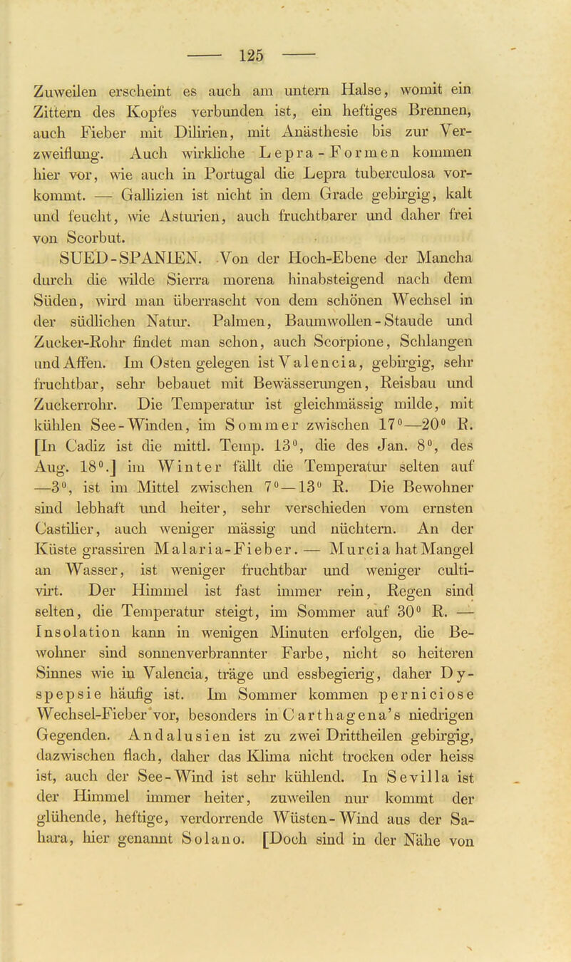 Zuweilen erscheint es auch am untei'n Halse, womit ein Zittern des Kopfes verbunden ist, ein heftiges Brennen, auch Fieber mit Dihrien, mit Anästhesie bis zur Ver- zweiflung. Auch wirldiche Lepra-Formen kommen hier vor, wie auch in Portugal die Lepra tuberculosa vor- kommt. — Gallizien ist nicht in dem Grade gebirgig, kalt und feucht, wie Asturien, auch fruchtbarer und daher frei von Scorbut. SUED-SPANIEN. Ton der Hoch-Ebene der Mancha durch die wilde Sierra morena hinabsteigend nach dem Süden, wird man überrascht von dem schönen Wechsel in der südlichen Natur. Palmen, BaumwoUen - Staude und Zucker-ßohr findet man schon, auch Scorpione, Schlangen und Affen. Im Osten gelegen ist Valencia, gebirgig, sehr fruchtbar, sehr bebauet mit Bewässenmgen, Reisbau und Zuckerrohr. Die Temperatm* ist gleichmässig milde, mit kühlen See-Winden, im Sommer zwischen 17—20 B. [In Cadiz ist die mittl. Temp. 13% die des Jan. 8, des Aug. 18°.] im Winter fällt die Temperatur selten auf —3% ist im Mittel zwischen 7—13 R. Die Bewohner sind lebhaft und heiter, sehr verschieden vom ernsten Castiher, auch weniger massig und nüchtern. An der Küste grassiren Malaria-Fieber.— Murcia hat Mangel an Wasser, ist weniger fruchtbar und weniger culti- virt. Der Himmel ist fast immer rein. Regen sind selten, die Temperatm* steigt, im Sommer auf 30 R. — Insolation kann in wenigen Minuten erfolgen, die Be- wohner sind sonnenverbrannter Farbe, nicht so heiteren Sinnes wie in Valencia, träge und essbegierig, daher Dy- spepsie häufig ist. Im Sommer kommen perniciose Wechsel-Fieber vor, besonders inCartliagena's niedrigen Gegenden. Andalusien ist zu zwei Drittheilen gebirgig, dazwischen flach, daher das lOima nicht trocken oder heiss ist, auch der See-Wind ist sehr kühlend. In Sevilla ist der Himmel immer heiter, zuweilen nur kommt der glühende, heftige, verdorrende Wüsten-Wind aus der Sa- hara, hier genannt Solano. [Doch sind in der Nähe von