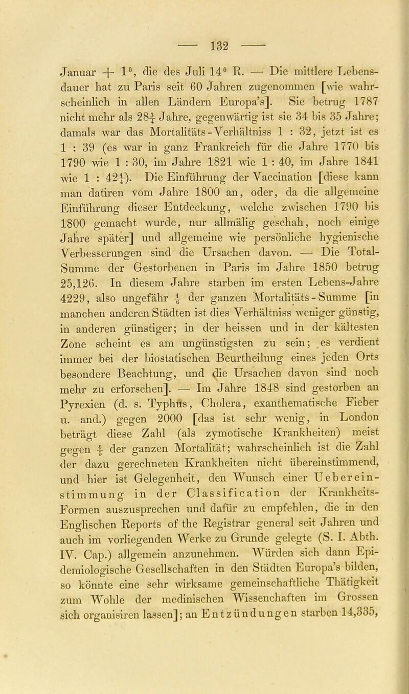 1B2 Januar + 1% die des Juli 14 R. — Die mittlere Lebens- dauer hat zu Paris seit 60 Jahren zugenommen [y\ie wahr- scheinlich in allen Ländern Europa's]. Sie betrug 1787 nicht mehr als 28^ Jahre, gegenwärtig ist sie 34 bis 35 Jahre; damals war das Mortalitäts - Verhältniss 1 : 32, jetzt ist es 1 : 39 (es war in ganz Frankreich für die Jahre 1770 bis 1790 wie 1 : 30, im Jahre 1821 wie 1 : 40, im Jahre 1841 wie 1 : 42^). Die Einführung der Vaccination [diese kann man datiren vom Jahre 1800 an, oder, da die allgemeine Einführung dieser Entdeckung, welche zwischen 1790 bis 1800 gemacht Mwde, nur allmälig geschah, noch einige Jahre später] und allgemeine wie persönHche hygienische Verbesserungen sind die Ursachen davon. — Die Total- Summe der Gestorbenen in Paris im Jahre 1850 betrug 25,126. In diesem Jahre starben im ersten Lebens-Jahre 4229, also ungefähr der ganzen Mortalitäts - Summe [in manchen anderen Städten ist dies Verhältniss weniger günstig, in anderen günstiger; in der heissen imd in der kältesten Zone scheint es am ungünstigsten zu sein; es verdient immer bei der biostatischen Beurtheilung eines jeden Orts besondere Beachtung, und die Ursachen davon sind noch mehr zu erforschen]. — Im Jahre 1848 sind gestorben an Pyrexien (d. s. Typhus, Cholera, exanthematische Fieber u. and.) gegen 2000 [das ist sehr wenig, in London beträgt diese Zahl (als zymotische Krankheiten) meist o-eo-en 4- der ganzen Mortalität; Avahrscheinlich ist die Zahl der dazu gerechneten Krankheiten nicht übereinstimmend, und hier ist Gelegenheit, den Wunsch einer Ueberein- stimmung in der Classification der Krankheits- Formen auszusprechen und dafür zu empfehlen, die in den EngHschen Reports of the Registrar general seit Jahren imd auch im vorliegenden Werke zu Grunde gelegte (S. I. Abth. IV. Cap.) allgemein anzunehmen. Würden sich dann Epi- demiologische Gesellschaften in den Städten Europa's bilden, so könnte eine sehr mrksame gemeinschaftliche Thätigkeit zum Wohle der medmischen Wissenchaften im Grossen sich organisiren lassen]; an Entzündungen starben 14,335,