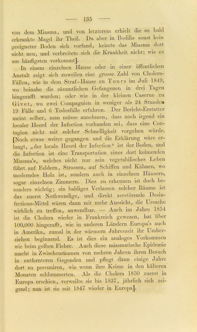 von dem Miasma, und von letztcrem erhielt die so bald erkrankte Magd ihr Theil. Da aber in Bodilis sonst kein geeigneter Boden sich vorfand, keimte das Miasma dort nicht neu, und verbreitete sich die Krankheit nicht; wie es am häufigsten vorkommt]. In einem einzelnen Hause oder in einer öfFentlichen Anstalt zeigt sich zuweilen eine grosse Zahl von Cholera- Fällen, Avie in dem Straf-Hause zu Tours im JuH 1849, wo beinahe die sämmtlichen Gefangenen in drei Tagen hingerafft wurden; oder wie in der kleinen Caserne zu Givet, wo zwei Compagnien in weniger als 24 Stunde» 19 Fälle und 6 Todesfälle erfuhren. Der Bericht-Erstatter meint selber, man müsse annehmen, dass noch irgend ein localer Heerd der Infection vorhanden sei, dass eine Con- tagion nicht mit solcher Schnelligkeit vorgehen würde. [Noch etwas weiter gegangen und die Erklärung wäre er- langt, „der locale Heerd der Infection ist der Boden, und die Infection ist eine Transportation eines dort keimenden Miasma's, welches nicht nur sein vegetabilisches Leben führt auf Feldern, Strassen, auf Schiffen und Kähnen, wo moderndes Holz ist, sondern auch in einzelnen Häusern, sogar emzelnen Zimmern. Dies zu erkennen ist doch be- sonders wichtig; ein baldiges Verlassen solcher Räume ist das zuerst Nothwendige, und direkt zerstörende Desin- fections-Mittel wären dann mit mehr Aussicht, die Ursache wkhch zu treffen, anwendbar. — Auch im Jahre 1854 ist die Cholera wieder in Frankreich gewesen, hat über 100,000 hingerafft, wie in anderen Ländern Europa's auch in Amerika, zumal in der wärmern Jahreszeit ilu- Umher- ziehen beginnend. Es ist dies ein analoges Vorkommen wie beim gelben Fieber. Auch diese miasmatische Epidemie macht in Zwischenräumen von mehren Jahren ihren Besuch in entfernteren Gegenden und pflegt dann einige Jahre dort zu perenniren, wie wenn ihre Keime in den kälteren Monaten schlummerten. Als die Cholera 1830 zuerst in Europa erschien, verweilte sie bis 1837, jährlich sich zei- gend; nun ist sie seit 1847 wieder in Em'opa].