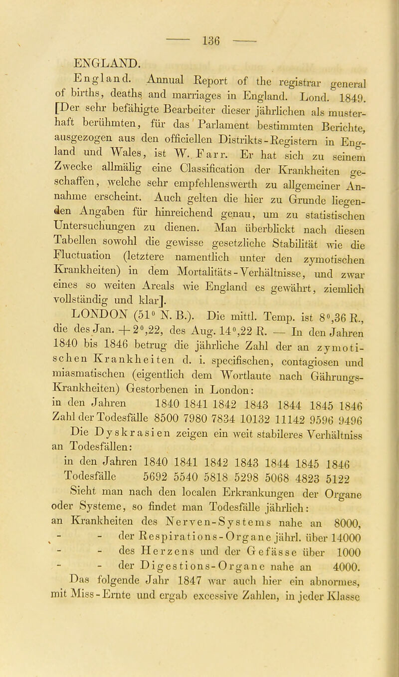 ENGLAND. England. Annual Eeport of the registrar general of births, deaths and marriages in England. Lond. 1849. [Der sehr befähigte Bearbeiter dieser jährlichen als muster- haft berühmten, füi- das Parlament bestimmten Berichte, ausgezogen aus den officiellen Distrikts-Eegistem in Eng- land und Wales, ist W. Farr. Er hat sich zu seinem Zwecke allmähg eine Classification der Krankheiten ge- schafl'en, welche sehr empfehlenswerth zu allgemeiner An- nahme erscheint. Auch gelten die hier zu Grunde hegen- den Angaben für hinreichend genau, um zu statistischen Untersuchungen zu dienen. Man überbhckt nach diesen Tabellen sowohl die gewisse gesetzhche Stabihtät wie die Fluctuation (letztere namenthch unter den zymotischen Krankheiten) in dem Mortahtäts-Verhältnisse, und zwar emes so weiten Areals wie England es gewährt, ziemhch vollständig und klar]. LONDON (510 N.B.). Die mittl. Temp. ist 8«,36E., die des Jan. +2,22, des Aug. 14«,22 ß. — In den Jahren 1840 bis 1846 betrug die jährliche Zahl der an zymoti- schen Krankheiten d. i. specifischen, contagiosen und miasmatischen (eigentlich dem Wortlaute nach Gährungs- Krankheiten) Gestorbenen in London: in den Jahren 1840 1841 1842 1843 1844 1845 1846 Zahl der Todesfälle 8500 7980 7834 10132 11142 9596 9496 Die Dyskrasien zeigen ein weit stabileres Verhältniss an Todesfällen: in den Jahren 1840 1841 1842 1843 1844 1845 1846 TodesfäUe 5692 5540 5818 5298 5068 4823 5122 Sieht man nach den localen Erkrankimgen der Organe oder Systeme, so findet man Todesfälle jährhch: an Kjrankheiten des Nerven-Systems nahe an 8000, der Eespirations-Organejälirl. über 14000 des Herzens und der Gefässe über 1000 der Digestions-Organe nahe an 4000. Das folgende Jahr 1847 war auch hier ein abnormes, mit Miss-Ernte und ergab exccssive Zahlen, in jeder Ivlassc