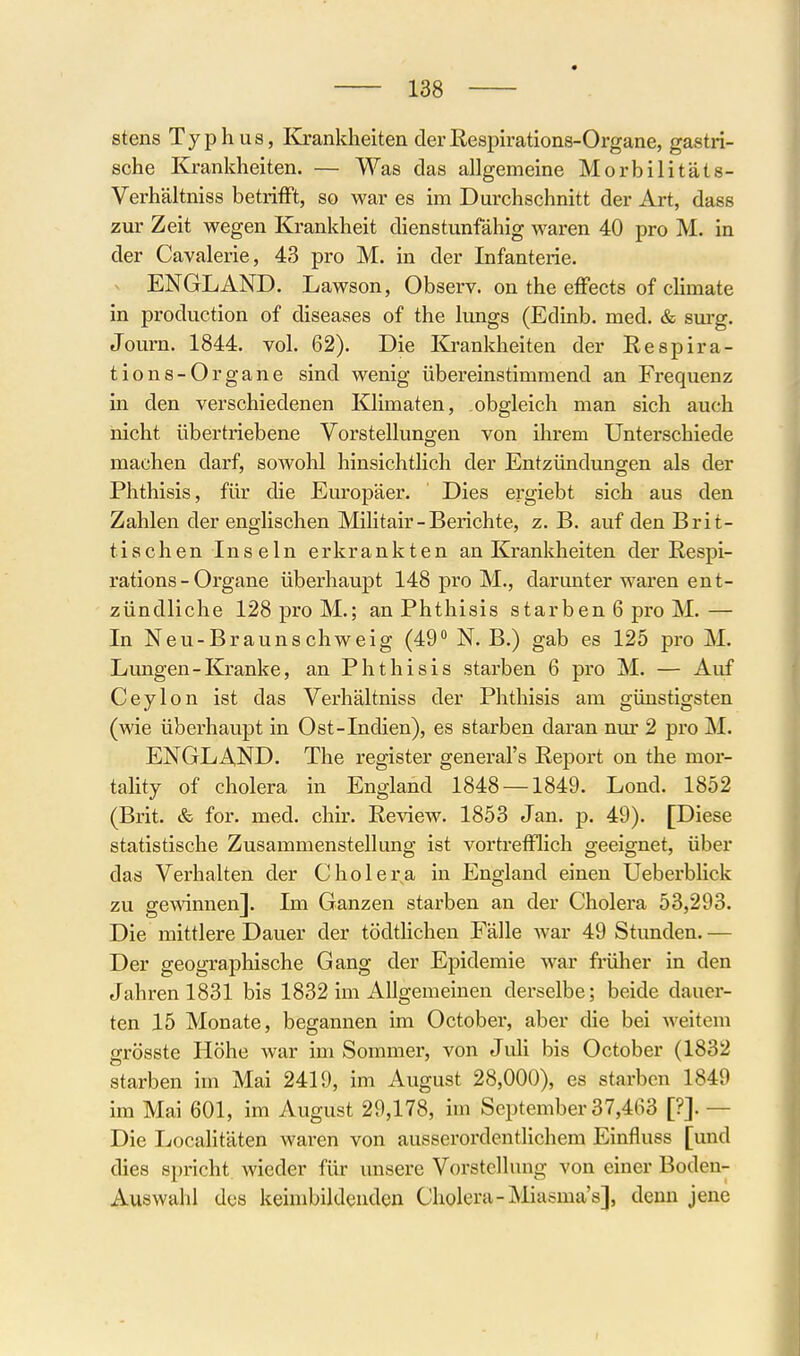 stens Typhus, Krankheiten der ßespirations-Organe, gastri- sche Krankheiten. — Was das allgemeine Morbilitäts- Verhältniss betrilFt, so war es im Durchschnitt der Art, dass zur Zeit wegen Krankheit dienstunfähig waren 40 pro M. in der Cavalerie, 43 pro M. in der Infanterie. ENGLAND. Lawson, Observ. on the effects of climate in production of diseases of the lungs (Edinb. med. & surg. Journ. 1844. vol. 62). Die Krankheiten der Respira- tions-Organe sind wenig übereinstimmend an Frequenz in den verschiedenen lOimaten, obgleich man sich auch nicht übertriebene Vorstellungen von ihrem Unterschiede machen darf, sowohl hinsichtlich der Entzündungen als der Phthisis, für die Em'opäer. Dies ergiebt sich aus den Zahlen der englischen Militair - Berichte, z. B. auf den Brit- tischen Ins ein erkrankten an Krankheiten der Respi- rations - Organe überhaupt 148 pro M., darunter waren ent- zündliche 128 pro M.; an Phthisis starben 6 pro M. — In Neu-Braunschweig (49° N. B.) gab es 125 pro M. Limgen-Kranke, an Phthisis starben 6 pro M. — Auf Ceylon ist das Verhältniss der Phthisis am günstigsten (wie überhaupt in Ost-Indien), es starben daran nur 2 pro M. ENGLAND. The register general's Report on the mor- tality of Cholera in England 1848 — 1849. Lond. 1852 (Brit. & for. med. clm-. Review. 1853 Jan. p. 49). [Diese statistische Zusammenstellung ist vortrefflich geeignet, über das Verhalten der Cholera in England einen Ueberblick zu gewinnen]. Im Ganzen starben an der Cholera 53,293. Die mittlere Dauer der tödtlichen Fälle war 49 Stunden. — Der geographische Gang der Epidemie war früher in den Jahren 1831 bis 1832 im Allgemeinen derselbe; beide dauer- ten 15 Monate, begannen im October, aber die bei weitem grösste Höhe war im Sommer, von Juli bis October (1832 starben im Mai 2419, im August 28,000), es starben 1849 im Mai 601, im August 29,178, im September 37,463 [?]. — Die Localitäten waren von ausserordentlichem Einfluss [und dies spricht wieder für unsere Vorstellung von einer Boden- Auswahl des keimbildenden Cholera-JMiasma's], denn jene f