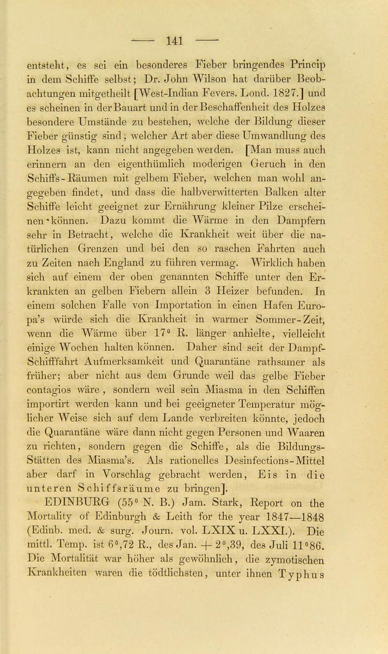 entsteht, es sei ein besonderes Fieber bringendes Princip in dem Schiffe selbst; Dr. John Wilson hat darüber Beob- achtungen mitgetheilt [West-Indian Fevers. Lond. 1827.] und es scheinen in der Bauart und in der Beschaffenheit des Holzes besondere Umstände zu bestehen, welche der Bildung dieser Fieber günstig sind; welcher Art aber diese Umwandlung des Holzes ist, kann nicht angegeben werden. [Man muss auch erinnern an den eigenthümlich moderigen Geruch in den Schiffs-Räumen mit gelbem Fieber, welchen man wohl an- e:eo-eben findet, und dass die halbverwitterten Balken alter Schiffe leicht Q-eeignet zur Ernähruno; kleiner Pilze erschei- nen* können. Dazu kommt die Wärme in den Dampfern sehr in Betracht, welche die Eä'ankheit weit über die na- türlichen Grenzen und bei den so raschen Fahrten auch zu Zeiten nach England zu führen vermag. Wirklich haben sich auf einem der oben genannten Schiffe unter den Er- krankten an gelben Fiebern allein 3 Heizer befunden. In einem solchen Falle von Importation in einen Hafen Euro- pa's würde sich die Krankheit in warmer Sommer-Zeit, wenn die Wärme über 17 R. länger anhielte, vielleicht einige AVochen halten können. Daher sind seit der Dampf- Schifffahrt Aufmerksamkeit und Quarantäne rathsamer als früher; aber nicht aus dem Grunde weil das gelbe Fieber contagios wäre , sondern weil sein Miasma in den Schiffen importirt werden kann und bei geeigneter Temperatur mög- licher Weise sich auf dem Lande verbreiten könnte, jedoch die Quarantäne wäre dann nicht gegen Personen und Waaren zu richten, sondern gegen die Schiffe, als die Bildungs- Stätten des Miasma's. Als rationelles Desinfections-Mittel aber darf in Vorschlag gebracht werden, Eis in die unteren Schiffsräume zu bringen]. EDINBURG (55« N. B.) Jam. Stark, Report on the Mortality of Edinburgh & Leith for the year 1847—1848 (Edinb. med. & surg. Journ. vol. LXIX u. LXXI.). Die mittl. Temp. ist 6o,72 R., des Jan. + 2,39, des JuU 11086. Die Mortalität war höher als gewöhnlich, die zymotischen Krankheiten waren die tödtlichsten, unter ihnen Typhus