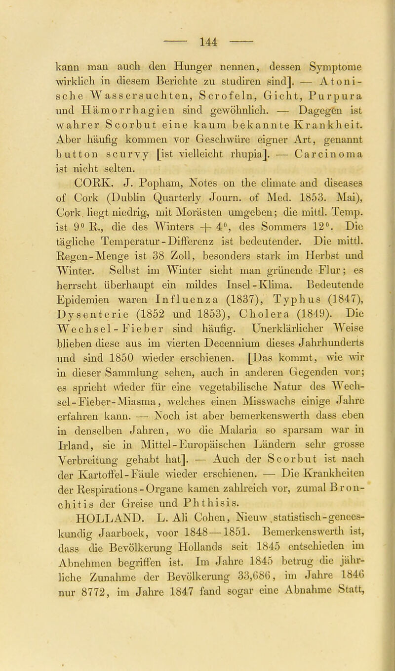 kann man auch den Hunger nennen, dessen Symptome wirklich in diesem Berichte zu studiren sind]. — Atoni- sche Wassersuchten, Scrofeln, Gicht, Purpura und Hämorrhagien sind gewöhnhch. — Dagegen ist wahrer Scorbut eine kaum bekannte Krankheit, Aber häufig kommen vor Geschwüre eigner Art, genannt button scurvy [ist vielleicht rhupia]. — Carcinoma ist nicht selten, COliK. J. Popham, Notes on the cHmate and diseases of Cork (Dubhn Quarterly Journ, of Med. 1853, Mai), Cork, liegt niedrig, mit Morästen umgeben; die mittl. Temp. ist 9 E.,, die des Winters +4% des Sommers 12. Die tägliche Temperatm'- Differenz ist bedeutender. Die mittl. Regen-Menge ist 38 Zoll, besonders stark im Herbst imd Winter, Selbst im Winter sieht man grünende Flur; es herrscht überhaupt ein mildes Insel-Klima. Bedeutende Epidemien waren Influenza (1837), Typhus (1847), Dysenterie (1852 und 1853), Cholera (1849), Die Wechsel-Fieber sind häufig, Unei'klärlicher Weise blieben diese aus im vierten Decennium dieses Jahrhunderts und sind 1850 wieder erschienen, [Das kommt, wie vnr in dieser Sammlung sehen, auch in anderen Gegenden vor; es spricht wieder für eine vegetabilische Natm' des Wech- sel-Fieber-Miasma, welches einen Misswachs einige Jahre erfahren kann, — Noch ist aber bemerkenswerth dass eben in denselben Jahren, wo die Malaria so sparsam war in Irland, sie in Mittel - Em'opäischen Ländern sehr grosse Verbreitung gehabt hat], — Auch der Scorbut ist nach der Kartoffel-Fäule wieder erschienen, — Die Krankheiten der Respirations - Organe kamen zahlreich vor, zumal Bron- chitis der Greise und Phthisis. HOLLAND. L, Ali Cohen, Nieuw .statistisch-genees- kundig Jaarboek, voor 1848—1851. Bemerkenswerth ist, dass die Bevölkerung Hollands seit 1845 entschieden im Abnehmen begriffen ist. Im Jahre 1845 betrug die jähr- liche Zunahme der Bevölkerimg 33,C8G, im Jahre 1846 nur 8772, im Jahre 1847 fand sogar eine Abnahme Statt,