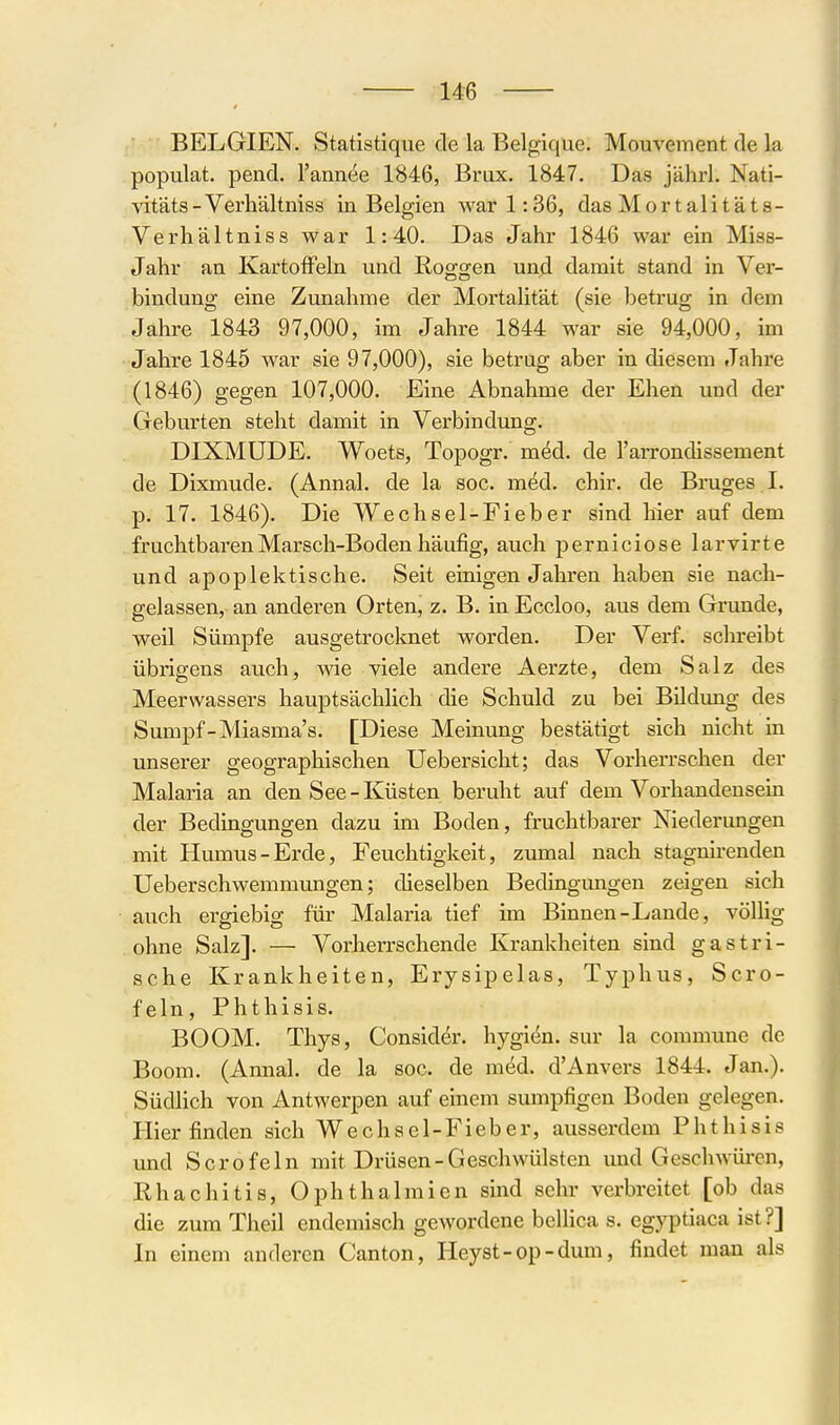 BELGIEN. Statistique de la Belgique. Mouvement de la populat. pend. l'annee 1846, Brüx. 1847. Das jährl. Nati- vitäts-Verhältniss in Belgien war 1:36, das Mortalitäts- Verhältniss war 1:40. Das Jahr 1846 war ein Miss- Jahr an KartofFeki und Roggen und damit stand in Ver- bindung eine Zunahme der Mortalität (sie betrug in dem Jahre 1843 97,000, im Jahre 1844 war sie 94,000, im Jahre 1845 war sie 97,000), sie betrug aber in diesem Jahre (1846) gegen 107,000. Eine Abnahme der Ehen und der Geburten steht damit in Verbindung. DIXMUDE. Woets, Topogr. m^d. de l'arrondissement de Dixmude. (Annal. de la soc. m^d. chir. de Bruges I. p. 17. 1846). Die Wechsel-Fieber sind hier auf dem fruchtbaren Marsch-Boden häufig, auch perniciose larvirte und apoplektische. Seit einigen Jahren haben sie nach- gelassen, an anderen Orten, z. B. in Eccloo, aus dem Grunde, weil Sümpfe ausgetrocknet worden. Der Verf. schreibt übrigens auch, wie viele andere Aerzte, dem Salz des Meerwassers hauptsächlich die Schuld zu bei Bildung des Sumpf-Miasma's. [Diese Meinung bestätigt sich nicht in unserer geographischen Uebersicht; das Vorherrschen der Malaria an den See - Küsten beruht auf dem Vorhandensein der Bedingungen dazu im Boden, fruchtbarer Niederungen mit Humus-Erde, Feuchtigkeit, zumal nach stagnirenden Ueberschwemmungen; dieselben Bedingungen zeigen sich auch ergiebig für Malaria tief im Binnen-Lande, völlig ohne Salz]. — Vorherrschende Krankheiten sind gastri- sche Krankheiten, Erysipelas, Typhus, Scro- feln, Phthisis. BOOM. Thys, Consider. hygidn. sur la commune de Boom. (Annal. de la soc. de med. d'Anvers 1844. Jan.). Südhch von Antwerpen auf einem sumpfigen Boden gelegen. Hier finden sich Wechsel-Fieber, ausserdem Phthisis und Sero fein mit Drüsen-Geschwülsten und Geschwüren, Rhachitis, Ophthalmien sind sehr verbreitet [ob das die zum Theil endemisch gewordene beüica s. egyptiaca ist?] In einem anderen Canton, Heyst-op-dum, findet man als