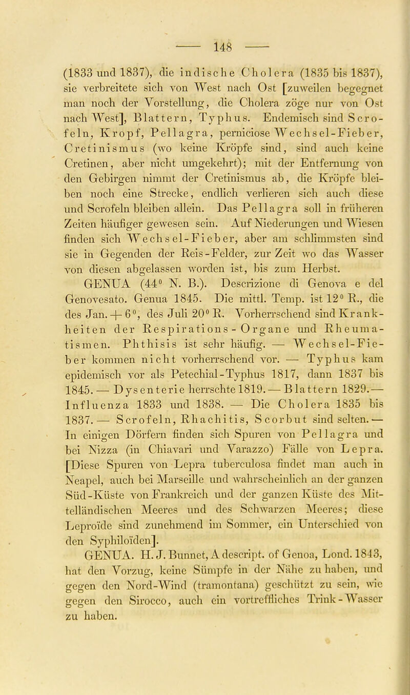 (1833 uncll837), die indische Cholera (1835 bis 1837), sie verbreitete sich von West nach Ost [zuweilen begegnet man noch der Vorstellung, die Cholera zöge nur von Ost nach West], Blattern, Typhus. Endemisch sind Sero- feln, Kropf, Pellagra, iDcrniciose Wechsel-Fieber, Cretinismus (wo keine Kröpfe sind, sind auch keine Cretinen, aber nicht umgekehrt); mit der Entfernung von den Gebirgen nimmt der Cretinismus ab, die Kröpfe blei- ben noch eine Strecke, endlich verlieren sich auch diese und Scrofeln bleiben allein. Das Pellagra soll in früheren Zeiten häufiger gewesen sein. Auf Niederungen tmd Wiesen finden sich Wechsel-Fieber, aber am schHmmsten sind sie in Gegenden der Reis-Felder, zur Zeit wo das Wasser von diesen abgelassen worden ist, bis zum Herbst. GENUA (44 N. B.). Descrizione di Genova e del Genovesato. Genua 1845. Die mittl. Temp. ist 12 R., die des Jan. + 6°, des Juli 20 R. Vorherrschend sind Krank- heiten der Respirations - Organe und Rheuma- tismen. Phthisis ist sehr häufig. — Wechsel-Fie- ber kommen nicht vorherrschend vor. — Typhus kam epidemisch vor als Petechial-Typhus 1817, dann 1837 bis 1845.— Dysenterie herrschte 1819. —Blattern 1829.— Influenza 1833 und 1838. — Die Cholera 1835 bis 1837.— Scrofeln, Rhachitis, Scorbut sind selten.— In einigen Dörfern finden sich SjDuren von Pellagra imd bei Nizza (in Chiavari und Varazzo) Fälle von Lepra. [Diese Spuren von Lepra tuberculosa findet man auch in Neapel, auch bei Marseille und wahrscheinlich an der ganzen Süd-Küste von Franlo-eich und der ganzen Küste des Mit- telländischen Meeres und des Schwarzen Meei'es; chese Leproide sind zunehmend im Sommer, ein Unterschied von den Syphiloiden]. GENUA. H. J. Bunnet, A descript. of Genoa, Lond. 1843, hat den Vorzug, keine Sümpfe in der Nähe zu hal)en, imd gegen den Nord-Wind (tramontana) geschützt zu sein, wie gegen den Sirocco, auch ein vortreffliches Trink-Wasser zu haben.