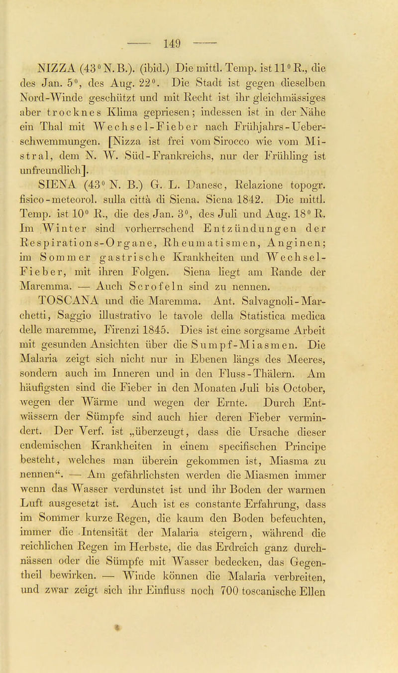 NIZZA (43''N.B.). (ibid.) Die mittl. Temp. ist 11« E., die des Jan. 5°, des Aug. 22. Die Stadt ist gegen dieselben Nord-Winde geschützt und mit Eecht ist ihr gleichmässiges aber t r o c k n e s KHma gepriesen; indessen ist in der Nähe ein Thal mit W e c h s e 1 - F i e b e r nach Frühjahrs - Ueber- schwemmungen. [Nizza ist frei vom Sirocco wie vom Mi- stral, dem N. W. Süd-Frankreichs, nur der Frühling ist unfreundlicli]. SIENA (43 N. B.) G. L. Danesc, Relazione topogr. fisico-meteorol. sulla cittä, di Siena. Siena 1842. Die mittl. Temp. ist 10 R., die des Jan. 3, des JuH und Aug. 18 E. Im Winter sind vorherrschend Entzündungen der Eespirations-0 rgane, Eh eum ati smen, Anginen; im Sommer gastrische Krankheiten und Wechsel- Fieber, mit ihren Folgen, Siena hegt am Eande der Maremma. — Auch Scrofeln sind zu nennen. TOSCANA und die Maremma. Ant. Salvagnoli-Mar- chetti, Saggio illustrativo le tavole della Statistica medica delle maremme, Firenzi 1845. Dies ist eine sorgsame Arbeit mit gesunden Ansichten über die Sumpf-Miasmen. Die Malaria zeigt sich nicht nur in Ebenen längs des Meeres, sondern auch im Inneren und in den Fluss - Thälern. Am häufigsten sind die Fieber in den Monaten Juh bis October, wegen der Wärme und wegen der Ernte. Durch Ent- wässern der Sümpfe sind auch hier deren Fieber vermin- dert. Der Verf. ist „überzeugt, dass die Ursache dieser endemischen Krankheiten in einem specifischen Principe besteht, Avelches man überein gekommen ist, Miasma zu nennen. — Am gefährHchsten werden die Miasmen immer wenn das Wasser verdunstet ist und ihr Boden der warmen Luft ausgesetzt ist. Auch ist es constante Erfahrung, dass im Sommer kurze Eegen, die kaum den Boden befeuchten, immer die Intensität der Malaria steigern, während die reichlichen Eegen im Herbste, die das Erdreich ganz durch- nässen oder die Sümpfe mit Wasser bedecken, das Gegen- theil bewirken. — Winde können die Malaria verbreiten, und zwar zeigt sich ihr Einfluss noch 700 toscanische Ellen