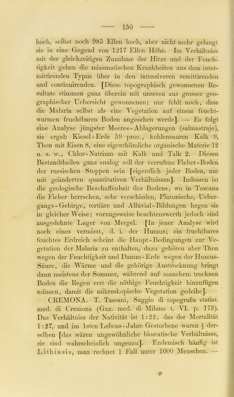 hoch, selbst noch 985 Ellen hoch, aber nicht mehr gelangt sie in eine Gegend von 1217 Ellen Höhe. Im Verhältniss mit der gleichzeitigen Zunahme der Hitze und der Feuch- tigkeit gehen die miasmatischen Krankheiten aus dem inter- mittirenden Typus über in den intensiveren remittirenden und continuirenden. [Diese topogi-aphisch gewonnenen Re- sultate stimmen ganz überein mit unseren aus grosser geo- graphischer Uebersicht gewonnenen; nm- fehlt noch, dass die Malaria selbst als eine Vegetation auf einem feucht- warmen fruchtbaren Boden angesehen werde]. — Es folgt eine Analyse jüngster Meeres-Ablagerungen (salmastraje), sie ergab Kiesel-Erde 59 proc., kohlensauren Kalk 9, Thon mit Eisen 8, eine eigenthümliche organische Materie 12 u. s. w., Chlor-Natrium mit Kalk und Talle 2. Diesen Bestandtheilen ganz analog soll der verrufene Fieber-Boden der russischen Steppen sein [eigentlich jeder Boden, nm' mit geänderten quantitativen Verhältnissen]. Indessen ist die geologische Beschaffenheit des Bodens, wo in Toscana die Fieber herrschen, sehr verschieden, Plutonische, Ueber- gangs - Gebirge, tertiäre und Alluvial - Bildungen hegen sie in gleicherweise; vorzugsweise beachtenswerth jedoch sind ausgedehnte Lager von Mergel. [In jener Analyse wird noch eines vermisst, d. i. der Humus; ein fruchtbares feuchtes Erdreich scheint die Haupt-Bedingungen zur Ve- getation der Malaria zu enthalten, dazu gehören aber Thon wegen der Feuchtigkeit und Damm-Erde wegen der Humus- Säure, die Wärme und die gehörige Austrocknimg biingt dann meistens der Sommer, während auf manchem trocknen Boden die Regen erst die nöthige Feuchtigkeit hinzufügen müssen, damit die mikroskopische Vegetation gedeihe]. CREMONA. T. Tassani, Saggio di topogra£a statist. med. di Cremona (Gaz. med. di Milano t. VI. p. 173). Das Verhältniss der Nativität ist 1:22, das der IMortalität 1:27, und im Isten Lebens-Jahre Gestorbene waren | der- selben [das wären ungewöhnliche biostatische Verhältnisse, sie sind wahrscheinlich ungenau]. Illndemisch häufig ist Lithiasis, man rechnet 1 Fall unter 1000 Menschen. —