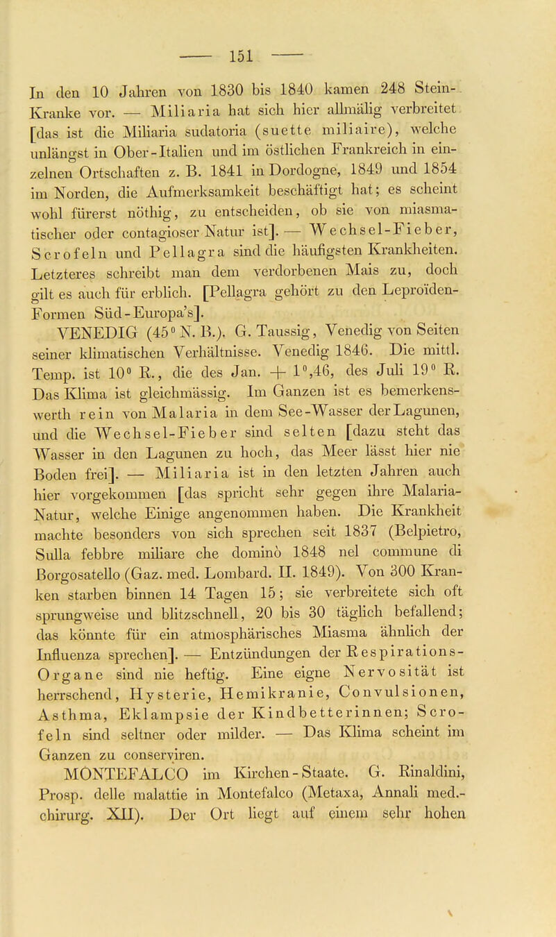 In den 10 Jahren von 1830 bis 1840 kamen 248 Stein- Kranke vor. — Miliaria hat sich hier allmälig verbreitet [das ist die MiUaria sudatoria (suette miliaive), welche unlängst in Ober-Italien und im östlichen Frankreich in ein- zelnen Ortschaften z. B. 1841 in Dordogne, 1849 und 1854 im Norden, die Aufmerksamkeit beschäftigt hat; es scheint wohl fürerst nöthig, zu entscheiden, ob sie von miasma- tischer oder contagioser Natur ist]. — Wechsel-Fieber, Sero fein und Pellagra sind die häufigsten Kranldieiten. Letzteres schreibt man dem verdorbenen Mais zu, doch gilt es auch für erbUch. [Pellagra gehört zu den Leproiden- Formen Süd-Europa's]. VENEDIG (45N. B.). G. Taussig, Venedig von Seiten seiner Idimatischen Verhältnisse. Venedig 1846. Die mittl. Temp. ist 10 K, die des Jan. + 1«,46, des Juli lO K. Das lOima ist gleichmässig. Im Ganzen ist es bemerkens- werth rein von Malaria in dem See-Wasser der Lagunen, und die Wechsel-Fieber sind selten [dazu steht das Wasser in den Lagunen zu hoch, das Meer lässt hier nie Boden frei]. — Miliaria ist in den letzten Jahren auch hier vorgekommen [das spricht sehr gegen ihre Malaria- Natur, welche Einige angenommen haben. Die Krankheit machte besonders von sich sprechen seit 1837 (Belpietro, Sulla febbre mihare che dominö 1848 nel commune di ßorgosatello (Gaz. med. Lombard. II. 1849). Von 300 Ban- ken starben binnen 14 Tagen 15; sie verbreitete sich oft sprungweise und bhtzschnell, 20 bis 30 täghch befallend; das könnte für ein atmosphärisches Miasma ähnhch der Influenza sprechen]. — Entzündungen der Eespirations- Organe sind nie heftig. Eine eigne Nervosität ist herrschend, Hysterie, Hemikranie, Convulsionen, Asthma, Eklampsie der Kindbetterinnen; Scro- feln sind seltner oder milder. — Das Khma scheint im Ganzen zu conserviren. MONTEFALCO im Kirchen - Staate. G. ßinaldini, Prosp. delle malattie in Montefalco (Metaxa, Annah med.- chirurg, XII). Der Ort liegt auf emem sehr hohen