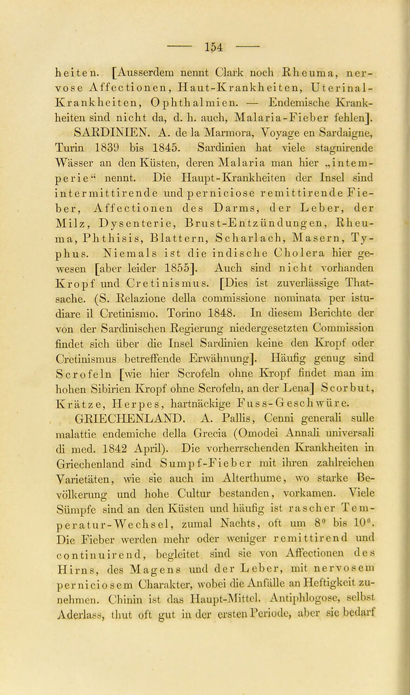 heiten. [Ausserdem nennt Clark noch Rheuma, ner- vöse Affectionen, Haut-Krankheiten, Uterinal- Krankheiten, Ophthalmien. — Endemische Krank- heiten sind nicht da, d. h. auch, Malaria-Fieber fehlen]. SARDINIEN. A. de la Marmora, Voyage en Sardaigne, Tm'in 1839 bis 1845. Sardinien hat viele stagnirende Wässer an den Küsten, deren Malaria man hier „intem- perie nennt. Die Haupt-Krankheiten der Insel sind intermittirende und perniciose remittirende Fie- ber, Affectionen des Darms, der Leber, der Milz, Dysenterie, Brust-Entzündungen, Rheu- ma, Phthisis, Blattern, Scharlach, Masern, Ty- phus. Niemals ist die indische Cholera hier ge- wesen [aber leider 1855]. Auch sind nicht vorhanden Kropf und Cretinismus. [Dies ist zuverlässige That- sache. (S. Relazione della commissione nominata per istu- diare il Cretinismo. Torino 1848. In diesem Berichte der von der Sardinischen Regierung niedergesetzten Commission findet sich über die Insel Sardinien keine den Kropf oder Cretinismus betreffende Erwähnung]. Häufig genug sind Sero fein [wie hier Scrofeln ohne Kropf findet man im hohen Sibirien Kropf ohne Scrofeln, an der Lena] Scorbut, Krätze, Herpes, hartnäckige Fuss-Geschwüre. GRIECHENLAND. A. Pallis, Cenni generaH suUe malattie endemiche della Grecia (Omodei AnnaJi universali di med. 1842 April). Die vorherrschenden Krankheiten in Griechenland sind Sumpf-Fieber mit ihren zahlreichen Varietäten, wie sie auch im Alterthume, wo starke Be- völkerung und hohe Cultur bestanden, vorkamen. Viele Sümpfe sind an den Küsten und häufig ist rascher Tem- peratur-Wechsel, zumal Nachts, oft um 8 bis 10. Die Fieber werden mehr oder weniger remittirend imd continuirend, begleitet sind sie von Affectionen des Hirns, des Magens imd der Leber, mit nervösem perniciosem Charakter, wobei die Anfälle an Heftigkeit zu- nehmen. Chinin ist das Haupt-Mittel. Antiphlogose, selbst Aderlass, thut oft gut in der ersten Periode, aber sie bedarf