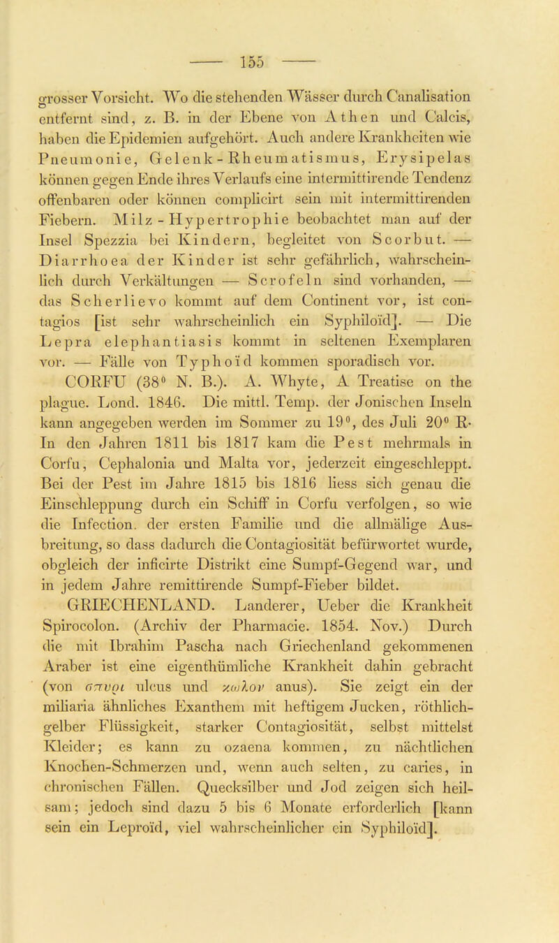 o-rosser Vorsicht. Wo die stehenden Wässer durch CanaUsation entfernt sind, z. B. in der Ebene von Athen und Calcis, haben die Epidemien aufgehört. Auch andere Krankheiten wie Pneumonie, Gelenk - Rheumatismus, Erysipelas können o eo-en Ende ihres Verlaufs eine intermittirende Tendenz offenbaren oder können complicirt sein mit intermittirenden Fiebern. Milz-Hypertrophie beobachtet man auf der Insel Spezzia bei Kindern, begleitet von Scorbut. — Diarrhoea der Kinder ist sehr gefährlich, wahrschein- lich dm-ch Verkältungen — Scrofeln sind vorhanden, — das Scherlievo kommt auf dem Continent vor, ist con- tagios [ist sehr wahrscheinlich ein Syphiloid]. — Die Lepra elephantiasis kommt in seltenen Exemplaren vor. — Fälle von Typhoid kommen sporadisch vor. CORFU (38» N. B.). A. Whyte, A Treatise on the plague. Lond. 1846. Die mittl. Temp. der Jonischen Inseln kann angegeben werden im Sommer zu 19, des Juli 20° ß- In den Jahren 1811 bis 1817 kam die Pest mehrmals in Corfu, Cephalonia und Malta vor, jederzeit eingeschleppt. Bei der Pest im Jahre 1815 bis 1816 liess sich genau die Einschleppung durch ein Schiff in Corfu verfolgen, so wie die Infection. der ersten Familie und die allmälige Aus- breitung, so dass dadurch die Contagiosität befürwortet wurde, obgleich der inficirte Distrikt eine Sumpf-Gegend war, und in jedem Jahre remittirende Sumpf-Fieber bildet. GRIECHENLAND. Landerer, Ueber die Krankheit Spirocolon. (Archiv der Pharmacie. 1854. Nov.) Diuch die mit Ibrahim Pascha nach Griechenland gekommenen Araber ist eine eigenthümliche Krankheit dahin gebracht (von aTTVQC ulcus und xojIov anus). Sie zeigt ein der miharia ähnliches Exanthem mit heftigem Jucken, röthlich- gelber Flüssigkeit, starker Contagiosität, selbst mittelst Kleider; es kann zu Ozaena kommen, zu nächtlichen Knochen-Schmerzen und, wenn auch selten, zu caries, in chronischen Fällen. Quecksilber und Jod zeigen sich heil- sam; jedoch sind dazu 5 bis 6 Monate erforderhch [kann sein ein Leproid, viel wahrscheinlicher ein Syphiloid].