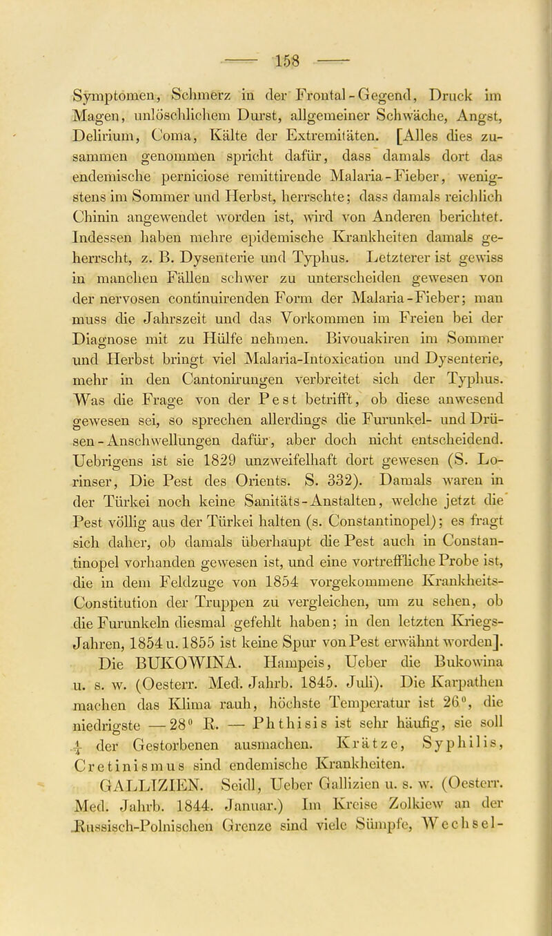 Symptomen, Schmerz in der Frontal-Gegend, Druck im Magen, unlöschlichem Durst, allgemeiner Schwäche, Angst, Delirium, Coma, Kälte der Extremitäten. [Alles dies zu- sammen genommen spr'icht dafür, dass damals dort das endemische perniciose remittirende Malaria - Fieber, wenig- stens im Sommer und Herbst, herrschte; dass damals reichlich Chinin angewendet worden ist, wird von Anderen berichtet. Indessen haben mehre epidemische Krankheiten damals ge- herrscht, z. B. Dysenterie mid Typhus. Letzterer ist gewiss in manchen Fällen schwer zu unterscheiden gewesen von der nervösen continuirenden Form der Malaria-Fieber; man muss die Jahrszeit und das Vorkommen im Freien bei der Diao'nose mit zu Hülfe nehmen. Bivouakiren im Sommer und Herbst bringt viel Malaria-Intoxication und Dysenterie, mehr in den Cantonirungen verbreitet sich der Typhus. Was die Frage von der Pest betrifft, ob diese anwesend gewesen sei, so sprechen allerdings die Furunkel- und Drü- sen-Anschwellungen dafür, aber doch nicht entscheidend. Uebrigens ist sie 1829 unzweifelhaft dort gewesen (S. Lo- rinser, Die Pest des Orients. S. 332). Damals waren in der Türkei noch keine Sanitäts-Anstalten, welche jetzt die Pest völlig aus der Türkei halten (s. Constantinopel); es fragt sich daher, ob damals überhaupt die Pest auch in Constan- tinopel vorhanden gewesen ist, tmd eine vortreffliche Probe ist, die in dem Feldzuge von 1854 vorgekoiumene Kranlcheits- Constitution der Truppen zu vergleichen, um zu sehen, ob die Furunkeln diesmal gefehlt haben; in den letzten Kiiegs- Jahren, 1854 u. 1855 ist keine Spur von Pest erwähnt worden]. Die BUKOWINA. Hampeis, Ueber die Bukowina u. s. w. (Oesterr. Med. Jahrb. 1845. Jiüi). Die Karpathen machen das lOima rauh, höchste Temperatur ist 26, die niedrigste —28 R. — Phthisis ist sehr häufig, sie soll 4 der Gestorbenen ausmachen. Krätze, Syphilis, Cretinismus sind endemische Krankheiten. GALLTZIEN. Seidl, Ueber Gallizien u. s. w. (Oesten-. Med. Jahrb. 1844. Januar.) Im Kreise Zolkiew an der Jlussisch-Polnischen Grenze sind viele Sümpfe, Wechsel-