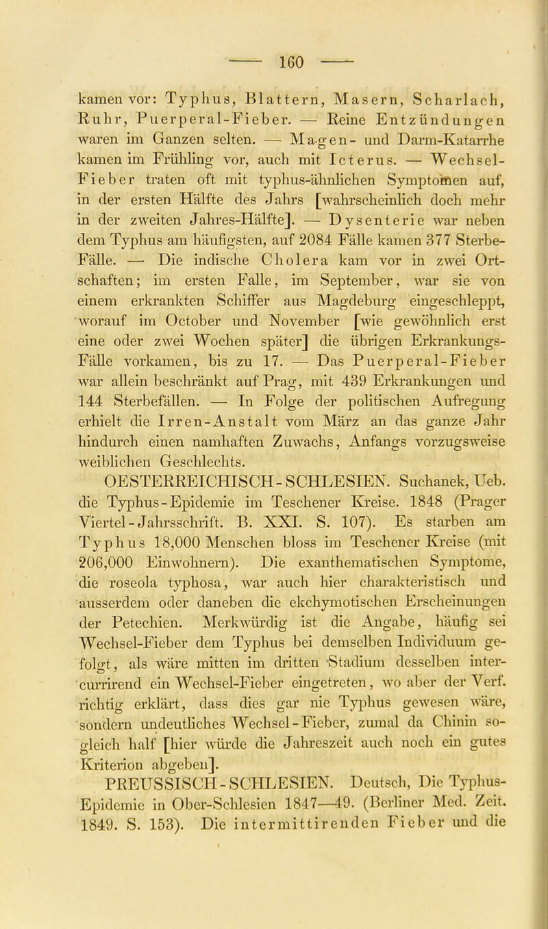 kamen vor: Typhus, Blattern, Masern, Scharlach, Ruhr, Puerperal-Fieber. — Reine Entzündungen waren im Ganzen selten. — Magen- und Darm-Katarrhe kamen im Frühling vor, auch mit Icterus. — Wechsel- Fieber traten oft mit typhus-ähnlichen Symptomen auf, in der ersten Hälfte des Jahrs [wahrscheinlich doch mehr in der zweiten Jahres-Hälfte]. — Dysenterie war neben dem Typhus am häufigsten, auf 2084 Fälle kamen 377 Sterbe- Fälle. — Die indische Cholera kam vor in zwei Ort- schaften; im ersten Falle, im September, war sie von einem erkrankten Schiffer aus Magdeburg eingeschleppt, worauf im October und November [wie gewöhnlich erst eine oder zwei Wochen später] die übrigen Erkrankungs- Fälle vorkamen, bis zu 17. — Das Puerj)eral-Fieber war allein beschränkt auf Prag, mit 439 Erlcrankungen und 144 Sterbefällen. — In Folge der politischen Aufi'egung erhielt die Irren-Anstalt vom März an das ganze Jahr hindurch einen namhaften Zuwachs, Anfangs vorzugsweise weiblichen Geschlechts. OESTERREICHISCH-SCHLESIEN. Suchanek, Ueb. die Typhus - Epidemie im Teschener Kreise. 1848 (Prager Viertel-Jahrsschrift. B. XXI. S. 107). Es starben am Typhus 18,000 Menschen bloss im Teschener Kreise (mit 206,000 Einwohnern). Die exanthematischen Symptome, die roseola typhosa, war auch hier charakteristisch und ausserdem oder daneben die ekchymotischen Erscheinungen der Petechien. Merkwürdig ist die Angabe, häufig sei Wechsel-Fieber dem Typhus bei demselben Indi^dduum ge- folgt, als wäre mitten im dritten 'Stadium desselben inter- currh-end ein Wechsel-Fieber eingetreten, wo aber der Verf. richtig erklärt, dass dies gar nie Typhus gewesen wäre, sondern undeuthches Wechsel - Fieber, zumal da Chinm so- gleich half [hier würde die Jahreszeit auch noch ein gutes Kriterion abgeben]. PREUSSISCH - SCHLESIEN. Deutsch, Die Typhus- Epidemie in Ober-Schlesien 1847—49. (Berliner Med. Zeit. 1849. S. 153). Die intermittirenden Fieber und die