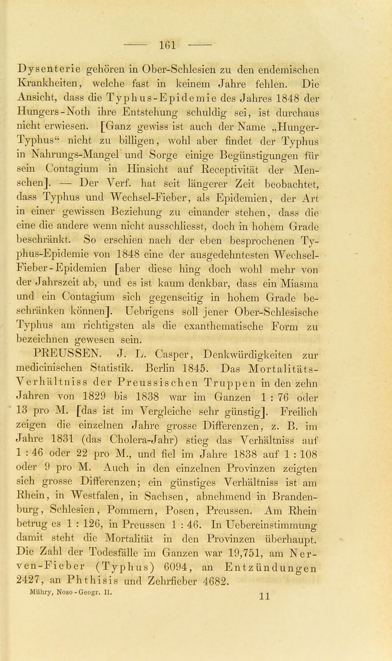 Dysenterie gehören in Ober-Schlesien zu den endemischen Krankheiten, welche fast in keinem Jahre fehlen. Die Ansicht, dass die Typhus-Epidemie des Jahres 1848 der Hungers-Noth ihre Entstehung schuldig sei, ist durchaus nicht erwiesen. [Ganz gewiss ist auch der Name „Hunger- Typhus nicht zu billigen, wohl aber findet der Typhus in Nahrungs-Mangel und Sorge einige Begünstigungen für sein Contagium in Hinsicht auf Receptivität der Men- schen]. — Der Verf. hat seit längerer Zeit beobachtet, dass Typhus und Wechsel-Fieber, als Epidemien, der Art in einer gewissen Beziehung zu einander stehen, dass die eine die andere wenn nicht ausschhesst, doch in hohem Grade beschränkt. So erschien nach der eben besprochenen Ty- phus-Epidemie von 1848 eine der ausgedehntesten Wechsel- Fieber - Epidemien [aber diese hing doch wohl mehr von der Jahrszeit ab, und es ist kaum denkbar, dass ein Miasma und ein Contagium sich gegenseitig in hohem Grade be- schränken können]. Uebrigens soll jener Ober-Schlesische Typhus am richtigsten als die exanthematische Form zu bezeichnen gewesen sein. PEEUSSEN. J. L. Casper, Denkwürdigkelten zur medicinischen Statistik. Berlin 1845. Das Mortalitäts- Verhältniss der Preussischen Truppen in den zehn Jahren von 1829 bis 1838 war im Ganzen 1 : 76 oder 13 pro M. [das ist im Vergleiche sehr günstig], Freihch zeigen die einzelnen Jahre grosse Differenzen, z. B. im Jahre 1831 (das Cholera-Jahr) stieg das Verhältniss auf 1 : 46 oder 22 pro M., und fiel im Jahre 1838 auf 1 : 108 oder 9 pro M. Auch in den einzelnen Provinzen zeigten sich grosse Differenzen; ein günstiges Verhältniss ist am Rhein, in Westfalen, in Sachsen, abnehmend in Branden- burg, Schlesien, Pommern, Posen, Preussen. Am Rhein betrug es 1 : 126, in Preussen 1 : 46. In Uebereinstimmung damit steht die Mortalität in den Provinzen überhaupt. Die Zahl der Todesfälle im Ganzen war 19,751, am Ner- ven-Fieber (Typhus) 6094, an Entzündungen 2427, an Phthisis und Zehrfieber 4682. Mühry, Noso - Geogr. 11, -i -,