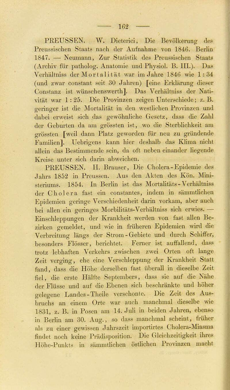 PREUSSEN. W. Dieterici, Die Bevölkerung des Preussischen Staats nach dei' Aufnahme von 1846. Berlin 1847. — Neumann, Zur Statistik des Preussischen Staats (Archiv für patholog. Anatomie und Physiol. B. III.). Das Verhältniss der Mortalität war im Jahre 1846 wie 1:34 (und zwar constant seit 30 Jahren) [eine Erldärung dieser Constanz ist wünschenswerth]. Das Verhältniss der Nati- vität war 1: 25. Die Provinzen zeigen Unterschiede; z. B. P'erinffer ist die Mortalität in den westlichen Provinzen und dabei erweist sich das gewöhnliche Gesetz, dass die Zahl der Geburten da am grössten ist, wo die Sterblichkeit am grössten [weil dann Platz geworden für neu zu gründende Familien]. Uebrigens kann hier deshalb das Klima nicht allein das Bestimmende sein, da oft neben einander hegende Kreise unter sich darin abweichen. PEEUSSEN. H. Brauser, Die Cholera-Epidemie des Jahrs 1852 in Preussen. Aus den Akten des Kön. Mini- steriums. 1854. In Berlin ist das Mortalitäts - Verhältniss der Cholera fast ein constantes, indem in sämmtlichen Epidemien geringe Verschiedenheit darin vorkam, aber auch bei allen ein geringes Morbilitäts-Verhältniss sich erwies. — Einschleppungen der Krankheit werden von fast allen Be- zirken gemeldet, und wie in früheren Epidemien wird die Verbreitung längs der Strom - Gebiete und durch Schiffer, besonders Flösser, berichtet. Ferner ist auffallend, dass trotz lebhaften Verkehrs zwischen zwei Orten oft lange Zeit verging, ehe eine Verschleppung der Krankheit Statt fand, dass die Höhe derselben fast überall in dieselbe Zeit fiel, die erste Hälfte Septembers, dass sie auf die Nähe der Flüsse und auf die Ebenen sich beschränkte und höher gelegene Landes - Theile verschonte. Die Zeit des Aus- bruchs an einem Orte war auch manchmal dieselbe -vvie 1831, z. B. in Posen am 14. Juli in beiden Jahren, ebenso in Berlin am 30. Aug., so dass manchmal scheint, früher als zu einer gewissen Jahrszeit importirtes Cholera-Miasma findet noch keine Prädisposition. Die Gleichzeitigkeit ihres Höhe-Punkts in sämmtlichen östlichen Provinzen macht