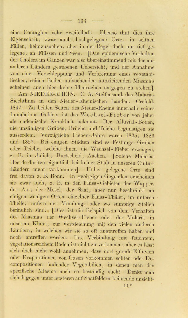 Ifi3 eine Contagion sehr zAveifelhaft. Ebenso thut dies ihre Eigenschaft, zwar auch hochgelegene Orte, in sehnen Fällen, heimzusuchen, aber in der Regel doch nur tief ge- legene, an Flüssen und Seen. [Das epidemische Verhalten der Cholera im Ganzen war also übereinstimmend mit der aus anderen Ländern gegebenen Uebersicht, und der Annahme von einer Verschleppung und Verbreitung eines vegetabi- lischen, seinen Boden aufsuchenden intoxicirenden Miasma's scheinen auch hier keine Thatsachen entgegen zu stehen]. Am NIEDER-RHEIN. C. A. Steifensand, das Malaria- Siechthum in den Nieder - Rheinischen Landen. Crefeld. 1847. Zu beiden Seiten des Nieder-Rheins innerhalb seines Inundations-Gebiets ist das Wechsel-Fieber von jeher als endemische Krankheit bekannt. Der Alluvial - Boden, die unzähligen Gräben, Brüche und Teiche begünstigen sie ausserdem. Vorzüghche Fieber-Jahre waren 1825, 1826 und 1827. Bei einigen Städten sind es Festungs - Gräben oder Teiche, welche ihnen die Wechsel - Fieber erzeugen, z. B. in Jülich, Burtscheid, Aachen. [Solche Malaria- Heerde dürften eigentlich bei keiner Stadt in unseren Cultur- Ländern mehr vorkommen]. Höher gelegene Orte sind frei davon z. B. Bonn. In gebirgigen Gegenden erscheinen sie zwar auch, z. B. in den Fluss - Gebieten der Wupper, der Aar, der Mosel, der Saar, aber nur beschränkt an einigen wenigen Orten einzelner Fluss - Thäler, im unteren Theile, unfern der Mündung, oder wo sumpfige Stellen befindlich sind. [Dies ist ein Beispiel von dem Verhalten des Miasma's der Wechsel - Fieber oder der Malaria in unserem Klima, zur Vergleichung mit den vielen anderen Ländern, in welchen wir sie so oft angetroffen haben und noch antreffen werden. Ihre Verbindung mit feuchtem, vegetationsreichem Boden ist nicht zu verkennen; aber es lässt sich doch nicht wohl annehmen, dass dort gerade Effluvien oder Evaporationen von Gasen vorkommen sollten oder De- compositionen faulender Vcgetabilien, in denen man das specifische Miasma noch so beständig sucht. Denkt man sich dagegen unter letzteren auf Saatfeldern keimende unsiclit- 11*