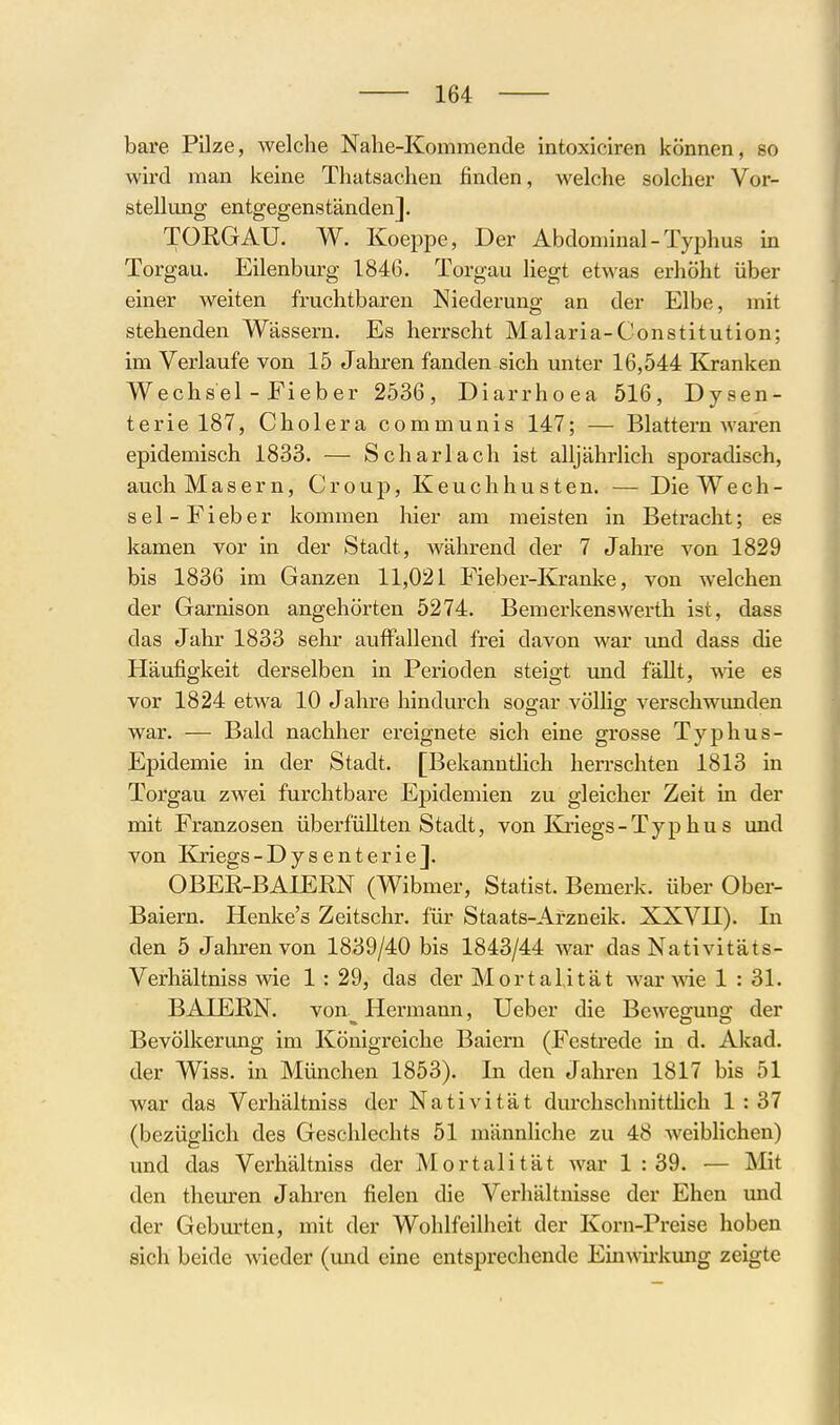 bare Pilze, welche Nahe-Kommende intoxiciren können, so wird man keine Tliatsachen finden, welche solcher Vor- stellung entgegenständen]. TORGAU. W. Koeppe, Der Abdominal - Typhus in Torgau. Eilenburg 1846. Torgau liegt etwas erhöht über einer weiten fruchtbaren Niederung an der Elbe, mit stehenden Wässern. Es herrscht Malaria-Constitution; im Verlaufe von 15 Jahren fanden sich unter 16,544 Kranken Wechsel - Fieber 2536, Diarrhoea 516, Dysen- terie 187, Cholera communis 147; — Blattern waren epidemisch 1833. — Scharlach ist alljährlich sporadisch, auch Masern, Croup, Keuchhusten. — Die Wech- sel-Fieber kommen hier am meisten in Betracht; es kamen vor in der Stadt, während der 7 Jahre von 1829 bis 1836 im Ganzen 11,021 Fieber-Kranl<e, von welchen der Garnison angehörten 5274. Bemerkens Werth ist, dass das Jahr 1833 sehr auffallend frei davon war und dass die Häufigkeit derselben in Perioden steigt und fällt, wie es vor 1824 etwa 10 Jahre hindurch soo-ar vöUio: verschwunden war. — Bald nachher ereignete sich eine grosse Typhus- Epidemie in der Stadt. [Bekanntlich herrschten 1813 in Torgau zwei furchtbare Epidemien zu gleicher Zeit in der mit Franzosen überfüllten Stadt, von Iviiegs-Typ hu s und von Kriegs-Dysenterie]. OBEE-BAIERN (Wibmer, Statist. Bemerk, über Ober- Baiern. Henke's Zeitschr. für Staats-Arzneik. XXVU). In den 5 Jalirenvon 1839/40 bis 1843/44 war das Nativitäts- Verhältniss wie 1: 29, das der Mortalität war >vie 1 : 31. BAIERN. von^ Hermann, Ueber die Bewegung der Bevölkerung im Königreiche Baiern (Festrede in d. Akad. der Wiss. in München 1853). In den Jahren 1817 bis 51 war das Verhältniss der Nativität durchschnitthch 1 : 37 (bezüglich des Geschlechts 51 männliche zu 48 weibhchen) und das Verhältniss der Mortalität war 1 : 39. — Mit den theuren Jahren fielen die Verhältnisse der Ehen mid der Geburten, mit der Wohlfeilheit der Korn-Preise hoben sich beide wieder (mid eine entsprechende Ein\Aii-kung zeigte