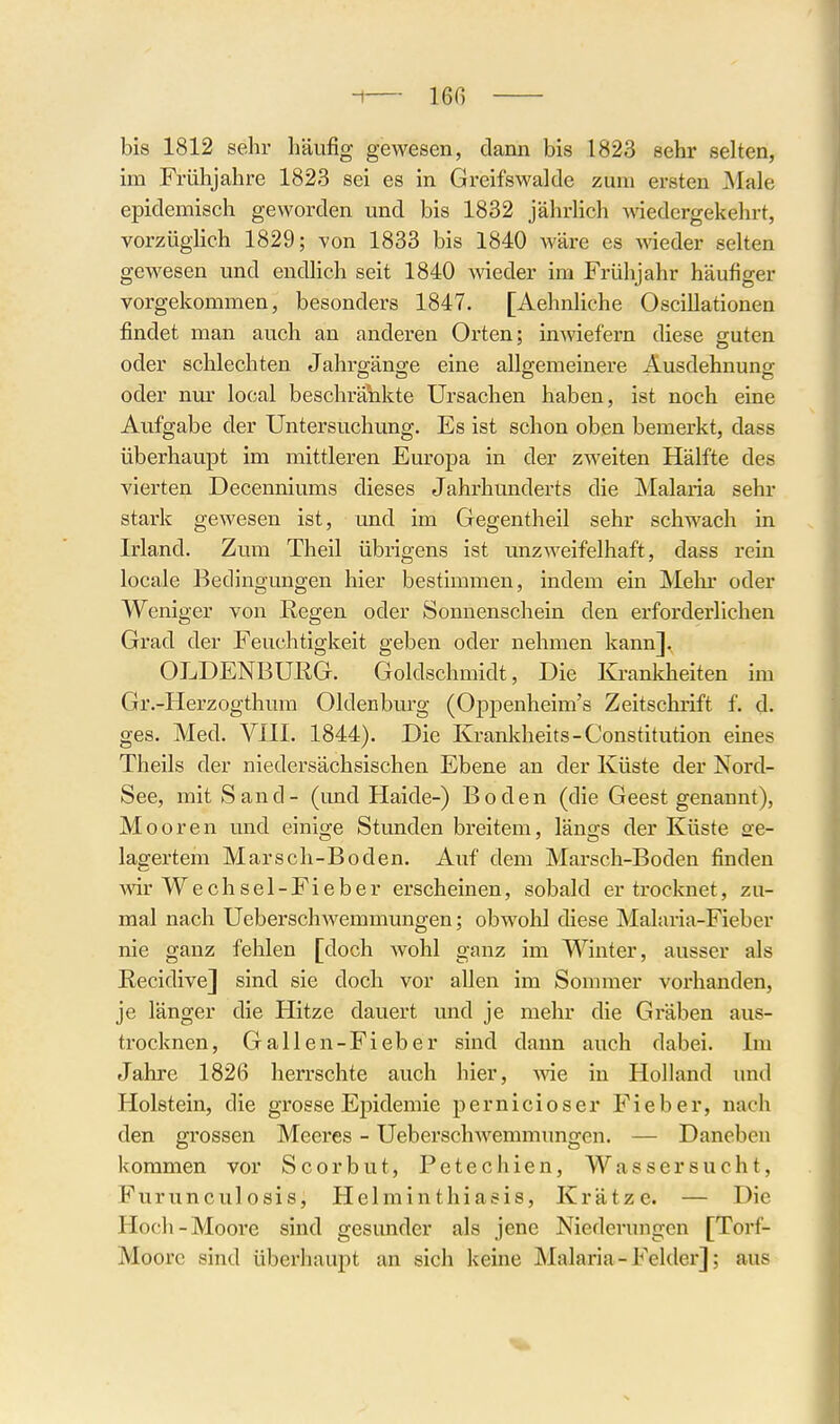 -1— 16ß bis 1812 sehr häufig gewesen, dann bis 1823 sehr selten, im Frühjahre 1823 sei es in Greifswalde zum ersten Male epidemisch geworden und bis 1832 jährlich Aviedcrgekehrt, vorzüglich 1829; von 1833 bis 1840 wäre es Avieder selten gewesen und endlich seit 1840 Avieder im Frühjahr häufiger vorgekommen, besonders 1847. [Aehnliche Oscillationen findet man auch an anderen Orten; inwiefern diese guten oder schlechten Jahrgänge eine allgemeinere Ausdehnung oder nm' local beschränkte Ursachen haben, ist noch eine Aufgabe der Untersuchung. Es ist schon oben bemerkt, dass überhaupt im mittleren Europa in der zweiten Hälfte des vierten Decenniums dieses Jahrhunderts die Malaria sehr stark gewesen ist, und im Gegentheil sehr schwach in Irland. Zum Theil übrigens ist unzweifelhaft, dass rein locale Bedingungen hier bestimmen, indem ein Melu- oder Weniger von Regen oder Sonnenschein den erforderlichen Grad der Feuchtigkeit geben oder nehmen kann]. OLDENBURG. Goldschmidt, Die Krankheiten im Gr.-Herzogthum Oldenburg (Oppenheim's Zeitschrift f. d. ges. Med. VIII. 1844). Die Krankheits-Constitution eines Theils der niedersächsischen Ebene an der Küste der Nord- See, mit Sand- (und Haide-) Boden (die Geest genannt), Mooren und einige Stunden breitem, längs der Küste Sfe- lagertem Marsch-Boden. Auf dem Marsch-Boden finden wir Wech sei-Fi eher erscheinen, sobald er trocknet, zu- mal nach UeberschAvemmungen; obwohl diese Malaria-Fieber nie ganz fehlen [doch Avohl ganz im Winter, ausser als Recidive] sind sie doch vor allen im Sommer vorhanden, je länger die Hitze dauert und je mehr die Gräben aus- trocknen, Gallen-Fieber sind dann auch dabei. Im Jahre 1826 herrschte auch hier, AAae in Holland und Holstein, die grosse Epidemie pernicioser Fieber, nach den grossen Meeres - UeberscliAvemmungen. — Daneben kommen vor Scorbut, Petechien, Wassersucht, Furunculosis, Helminthiasis, Krätze. — Die Hoch-Moore sind gesimder als jene Niederungen [Torf- Moore sind überhaupt an sich keine Malaria-Felder]; aus