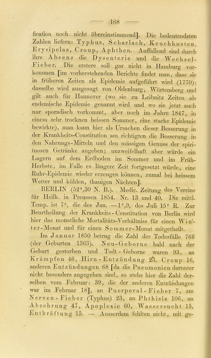 fication noch, nicht übereinstimmend]. Die bedeutendsten Zahlen Hefern: Typhus, Scharlach, Keuchhusten, Erysipelas, Croup, Aphthen. Auffallend smd duix-h ihre Absenz die Dysenterie und die Wechsel- Fieber. Die erstere soll gar nicht in Hamburg vor- kommen [im vorherstehenden Berichte findet man, dass sie in früheren Zeiten als Epidemie aufgeführt mrd (1770); dasselbe wird ausgesagt von Oldenburg, Würtemberg und gilt auch für Hannover (wo sie zu Leibnitz Zeiten als endemische Epidemie genamit vnrd und wo sie jetzt auch nur sporadisch vorkommt, aber noch im Jahre 1847, in einem sehr trocknen heissen Sommer, eine starke Epidemie bewirkte), man kann hier als Ursachen dieser Besserung in der Krankheits-Constitution am richtigten die Besserung in -Mitteln und den massigen Genuss der Spiri- tuosen Getränke angeben; unzweifelhaft aber würde ein Lagern auf dem Erdboden im Sommer imd im Früh- Herbste, im Falle es längere Zeit fortgesetzt ^vürde, eine Euhr-Epidemie wdeder erzeugen können, zumal bei heissem Wetter und kühlen, thauigen Nächten]. BEELIN (52«,30 N. B.). Medic. Zeitung des Vereins für Heilk. in Preussen 1854. Nr. 13 und 40. Die mittl. Temp. ist 70, die des Jan. —1,9, des Juh 15« ß. Zm- Beurtheilung der Krankheits-Constitution von BerHn wird hier das monatHche MortaKtäts-Verhältniss für einen Win- ter-Monat und für einen So mm er-Monat mitgetheilt. Im Januar 1850 betrug die Zalil der Todesfälle 766 (der Geburten 1363). Neu-Geborne bald nach der Geburt gestorben und Todt - Gebome waren 93, an Krämpfen 46, Hirn - Entzündung 2S, Croup 16, anderen Entzündungen 68 [da die Pneumonien darunter nicht besonders angegeben sind, so stehe hier die Zahl der- selben vom Februar: 39, die der anderen Entzündungen war im Februar 18], an Puerperal - Fi eher 7, am Nerven - Fieber (Typhus) 23, an Phthisis 106, an Abzehrung 47, Apoplexie 60, Wassersucht 15, EntkräftunglÖ. — Ausserdem fehlten nicht, mit ge-