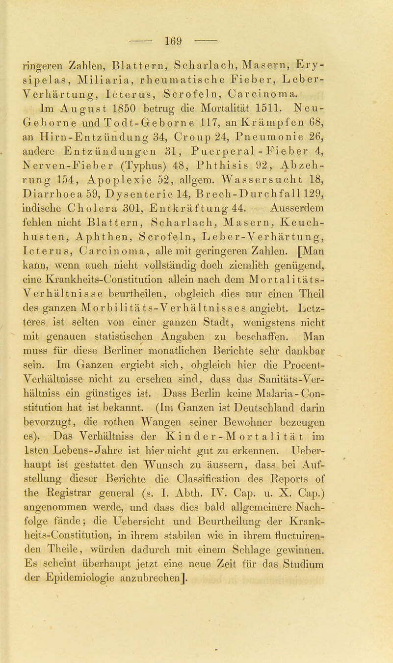 ringeren Zahlen, Blattern, Scharlach, Masern, Ery- sipelas, Miliaria, rheumatische Fieber, Leber- Verhärtung, Icterus, Scrofeln, Carcinoma. Im August 1850 betrug die Mortalität 1511. Neu- Geborne und Todt-Geborne 117, an Krämpfen 68, an Hirn-Entzündung 34, Croup 24, Pneumonie 26, andere Entzündungen 31, Puerperal-Fieber 4, Nerven-Fieber (Typhus) 48, Phthisis 92, Abzeh- rung 154, Apoplexie 52, allgem. Wassersucht 18, Diarrhoea 59, Dysenterie 14, Brech-Durchfall 129, indische Cholera 301, Entkräftung 44. — Ausserdem fehlen nicht Blattern, Scharlach, Masern, Keuch- husten, Aphthen, Scrofeln, Leber-Verhärtung, Icterus, Carcinoma, alle mit geringeren Zahlen. [Man kann, wenn auch nicht vollständig doch ziemlith genügend, eine Krankheits-Constitution allein nach dem Mortalitäts- Verhältnisse beurtheilen, obgleich dies nur einen Theil des ganzen Morbilitäts-Verhältnisses angiebt. Letz- teres ist selten von einer ganzen Stadt, wenigstens nicht mit genauen statistischen Angaben zu beschaffen. Man muss für diese Berliner monatlichen Berichte sehr dankbar sein. Im Ganzen ergiebt sich, obgleich hier die Procent- Verhältnisse nicht zu ersehen sind, dass das Sanitäts-Ver- hältniss ein günstiges ist. Dass Berlin keine Malaria - Con- stitution hat ist bekannt. (Im Ganzen ist Deutschland darin bevorzugt, die rothen Wangen seiner Bewohner bezeugen es). Das Verhältniss der Kinder-Mortalität im Isten Lebens-Jahre ist hier nicht gut zu erkennen. Ueber- haupt ist gestattet den Wunsch zu äussern, dass bei Auf- stellung dieser Berichte die Classification des Reports of the Registrar general (s. I. Abth. IV. Cap. u. X. Cap.) angenommen werde, und dass dies bald allgemeinere Nach- folge fände; die Uebersicht und Beurtheilung der Krank- heits-Constitution, in ihrem stabilen wie in ihrem fluctuiren- den Theile, würden dadurch mit einem Schlage gewinnen. Es scheint überhaupt jetzt eine neue Zeit für das Studium der Epidemiologie anzubrechen].