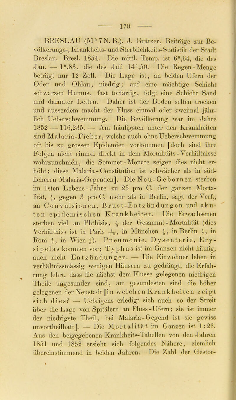 BRESLAU (51«7N.B.). J. Grätzer, Beiträge zur Be- vülkerungs-, Krankheits- und Sterblichkeits-Statistik der Stadt Breslau. Bresl. 1854. Die mittl, Temp. ist 6,64, die des Jan. — 1,83, die des Juli 14%50. Die Regen-Menge beträgt nur 12 Zoll. Die Lage ist, an beiden Ufern der Oder und Ohlau, niedrig; auf eine mächtige Schicht schwarzen Humus, fast torfartig, folgt eine Schicht Sand und daKunter Letten. Daher ist der Boden selten trocken und ausserdem macht der Fluss einmal oder zweimal jähr- lich Ueberschwemmung. Die Bevölkerung war im Jahre 1852 — 116,235. — Am häufigsten unter den Krankheiten sind Malaria-Fieber, welche auch ohne Ueberschwemmung oft bis zu grossen Epidemien vorkommen [doch sind ihre Folgen nicht einmal direkt in dem Mortalitäts - Verhältnisse wahrzunehmen, die Sommer - Monate zeigen dies nicht er- höht; diese Malaria - Constitution ist schwächer als in süd- Hcheren Malaria-Gegenden]. Die Neu-Gebornen sterben im Isten Lebens-Jahre zu 25 pro C. der ganzen Morta- lität, i, gegen 3 pro C. mehr als in Berlin, sagt der Verf., an Convulsionen, Brust-Entzündungen imd aku- ten epidemischen Krankheiten. Die Erwachsenen sterben viel an Phthisis, der Gesammt - MortaHtät (dies Verhältniss ist in Paris in München i, in Berlin -f, in Rom ^, in Wien i). Pneumonie, Dysenterie, Ery- sipel as kommen vor; Typhus ist im Ganzen nicht häufig, auch nicht Entzündungen. — Die Einwohner leben in verhältnissmässig wenigen Häusern zu gechängt, die Erfah- rung lehrt, dass die nächst dem Flusse gelegenen nied]-igen Theile ungesunder sind, am gesundesten sind die höher gelegenen der Neustadt [in welchen Krankheiten zeigt sich dies? — Uebrigens erledigt sich auch so der Streit über die Lage von Spitälern an Fluss-Ufern; sie ist immer der niedrigste Theil, bei Malaria-Gegend ist sie ge^dss unvortheilhaft]. — Die Mortalität im Ganzen ist 1:26. Aus den beigegebenen Krankheits-Tabellen von den Jahren 1851 und 1852 ersieht sich folgendes Nähere, ziemlich übereinstinmiend in beiden Jahren. Die Zahl der Gestor-