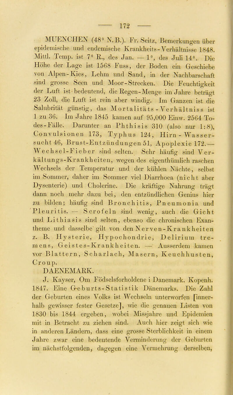 MUENCHEN (48» N.B.)- Seitz, Bemerkungen über epidemische mid endemische Krankheits-Verhähnisse 1848. Mittl. Temp. ist 7» R., des Jan. — V, des Juli 14«. Die Höhe der Lage ist 1568 Fuss, der Boden ein Geschiebe von Alpen-Kies, Lehm und Sand, in der Nachbarschaft sind grosse Seen und Moor-Strecken. Die Feuchtigkeit der Luft ist bedeutend, die Regen-Menge im Jahre beträgt 23 Zoll, die Luft ist rein aber windig. Im Ganzen ist die Salubrität günstig, das Mortalitäts-Verhältnis s ist 1 zu 36. Im Jahre 1845 kamen auf 95,000 Einw. 2564 To- des-Fälle. Darunter an Phthisis 310 (also nur 1:8), Convulsionen 173, Typhus 124, Hirn-Wasser- sucht 46, Brust-Entzündungen 51, Apoplexie 172.— Wechsel-Fieber sind selten. Sehr häufig sind Ver- kältungs-Krankheiten, wegen des eigenthümlich raschen Wechsels der Temperatm' und der kühlen Nächte, selbst im Sommer, daher im Sommer viel Diarrhoea (nicht aber Dysenterie) und Cholerine. Die kräftige Nahrung trägt dann noch mehr dazu bei, den entzündlichen Genius hier zu bilden; häufig sind Bronchitis, Pneumonia und Pleuritis. — Scrofeln sind wenig, auch die Gicht und Lithiasis sind selten, ebenso die chronischen Exan- theme und dasselbe gilt von den Nerven-Krankheiten z. B. Hysterie, Hypochondrie, Delirium tre- mens, Geistes-Krankheiten. — Ausserdem kamen vor Blattern, Scharlach, Masern, Keuchhusten, Croup. DAENEMARK. J. Kayser, Om Födselsforholdene i Danemark. Kopenh. 1847. Eine G-eburts-Statistik Dänemarks. Die Zahl der Geburten eines Volks ist Wechseln imterworfen [inner- halb gewisser fester Gesetze], ^vie die genauen Listen von 1830 bis 1844 ergeben, wobei Missjahre imd Epidemien mit in Betracht zu ziehen sind. Auch hier zeigt sich wie in anderen Ländern, dass eine grosse Sterblichkeit in einem Jahre zwar eine bedeutende Verminderung der Geburten im nächstfolgenden, dagegen eine Vermehrung derselben,