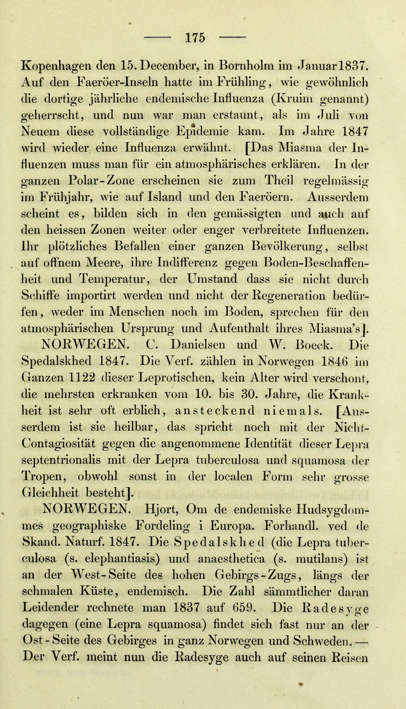 Auf den Faeröer-Inseln hatte im Frühhng, wie gewöhnHch die dortige jährhche endemische Influenza (Kruim genannt) geherrscht, und nun war man erstaunt, als im Juli von Neuem diese vollständige Epidemie kam. Im Jahre 1847 wird wieder eine Influenza erwähnt. [Das Miasma der In- fluenzen muss man für ein atmosphärisches erklären. In der ganzen Polar-Zone erscheinen sie zum Theil regelmässig im Frühjahr, wie auf Island und den Faeröern. Ausserdem scheint es, bilden sich in den gemässigten und auch auf den heissen Zonen weiter oder enger verbreitete Influenzen. Ihr plötzliches Befallen einer ganzen Bevölkerung, selbst auf oflhem Meere, ihre Indifterenz gegen Boden-Beschaflen- heit und Temperatur, der Umstand dass sie nicht durch Schifl'e importirt werden und nicht der Regeneration bedür- fen , weder im Menschen noch im Boden, sprechen für den atmosphärischen Ursprung und Aufenthalt ihres Miasma's]. NORWEGEN. C. Danielsen und W. Boeck. Die Spedalskhed 1847. Die Verf. zählen in Norwegen 1846 im Ganzen 1122 dieser Leprotischen, kein Alter wird verschont, die mehrsten erkranken vom 10. bis 30. Jahre, die Krank- heit ist sehr oft erblich, ansteckend niemals. [Aus- serdem ist sie heilbar, das spricht noch mit der Niclü- Contagiosität gegen die angenommene Identität dieser Lej^ra septentrionalis mit der Lepra tuberculosa und squamosa der Tropen, obwohl sonst in der localen Form sehr grosse Gleichheit besteht]. NORWEGEN. Hjort, Om de endemiske Hudsygdom- mes geographiske Fordeling i Europa. Forhandl. ved de Skand. Naturf. 1847. Die Spedalskhed (die Lepra tuber- culosa (s. elephantiasis) und anaesthetica (s. mutilans) ist an der West-Seite des hohen Gebirgs-Zugs, längs der schmalen Küste, endemisch. Die Zahl sämmtlicher daran Leidender rechnete man 1837 auf 659. Die Radesvoe i' o dagegen (eine Lepra squamosa) findet sich fast nur an der Ost-Seite des Gebirges in ganz Norwegen und Schweden.— Der Verf. meint nun die Radesyge auch auf seinen Reisen