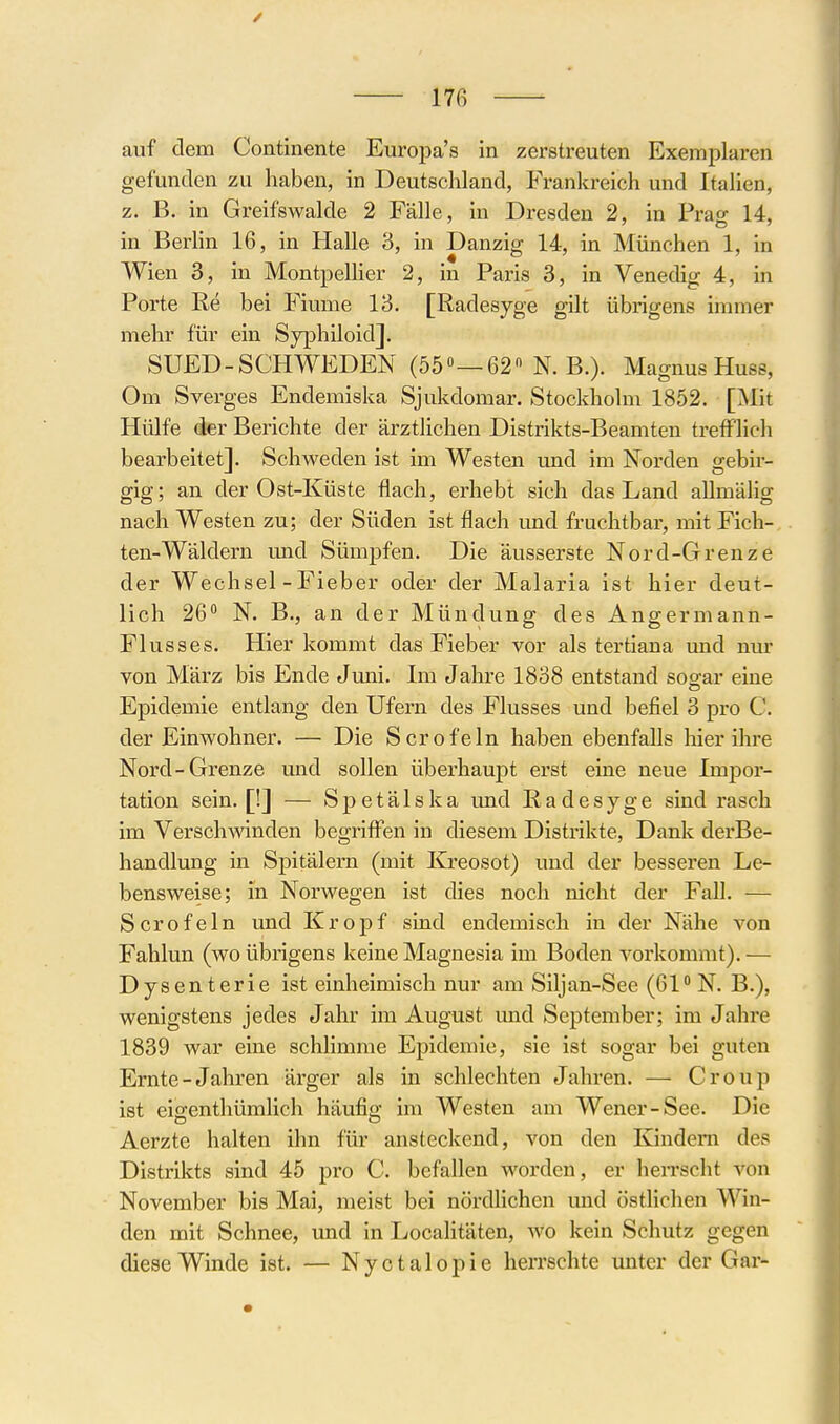 / 176 auf dem Continente Europa's in zerstreuten Exemplaren gefunden zu haben, in Deutschland, Frankreich und Italien, z. B. in Greifswalde 2 Fälle, in Dresden 2, in Prag 14, in BerHn 16, in Halle 3, in Danzig 14, in München 1, in Wien 3, in Montpellier 2, in Paris 3, in Venedig 4, in Porte ße bei Fiume 13. [Radesyge gilt übiigens immer mehr für ein Syphiloid]. SUED-SCHWEDEN (55»—62 N. B.). Magnus Huss, Om Sverges Endemiska Sjukdomar. Stockholm 1852. [jNIit Hülfe der Berichte der ärztlichen Distrikts-Beamten trefflich bearbeitet]. Schweden ist im Westen und im Norden gebir- gig; an der Ost-Küste flach, erhebt sich das Land aUmälig nach Westen zu; der Süden ist flach und fruchtbar, mit Fich- ten-Wäldern und Sümpfen. Die äusserste Nord-Grenze der Wechsel - Fieber oder der Malaria ist hier deut- lich 26 N. B., an der Mündung des Angermann- Flusses. Hier kommt das Fieber vor als tertiana und nm- von März bis Ende Juni. Im Jahre 1838 entstand soo-ar eine Epidemie entlang den Ufern des Flusses und befiel 3 pro C. der Einwohner. — Die Sero fein haben ebenfalls hier ihre Nord-Grenze und sollen überhauj)t erst eine neue Impor- tation sein. [!] — Spetälska und Radesyge sind rasch im Versehenden begriffen in diesem Disti-ikte, Dank derBe- handlung in Spitälern (mit ICreosot) und der besseren Le- bensweise; in Norwegen ist dies noch nicht der Fall. — Scrofeln und Kropf sind endemisch in der Nähe von Fahlun (wo übrigens keine Magnesia im Boden vorkommt). — Dysenterie ist einheimisch nur am Siljan-See (61 N. B.), wenigstens jedes Jahr im August und September; im Jahre 1839 war eine schlimme Epidemie, sie ist sogar bei guten Ernte-Jahren ärger als in schlechten Jahi-en. — Croup ist eisenthümlich häufig im Westen am Wencr-See. Die Aerzte halten ihn für ansteckend, von den Kindern des Distrikts sind 45 pro C. befallen worden, er hen'scht von November bis Mai, meist bei nördlichen imd östlichen Win- den mit Schnee, und in Localitäten, wo kein Schutz gegen diese Winde ist. — Nyctalopie herrschte unter der Gar-