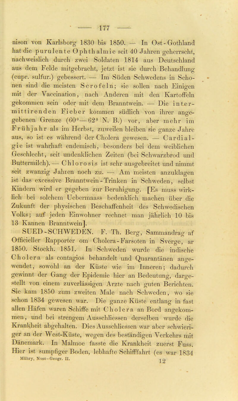 nison von Karlsborg 1830 bis 1850. — In Ost-Gothland hat die purulente Ophthalmie seit 40 Jahren geherrscht, nachweishch durch zwei Soldaten 1814 aus Deutschland aus dem Felde mitgebracht, jetzt ist sie durch Behandlung (cupr. sulfur.) gebessert. — Im Süden Schwedens in Scho- nen sind die meisten Sero fein; sie sollen nach Einigen mit der Vaccination, nach Anderen mit den Kartoffeln gekommen sein oder mit dem Branntwein. — Die inter- mittirenden Fieber kommen südlich von ihrer ange- gebenen Grenze (60—62 N. B.) vor, aber mehr im Frühjahr als im Herbst, zuweilen bleiben sie ganze Jahre aus, so ist es während der Cholera gewesen. — Cardial- gie ist wahrhaft endemisch, besonders bei dem weiblichen Geschlecht, seit undenklichen Zeiten (bei Schwarzbrod und Buttermilch).— Chlorosis ist sehr ausgebreitet und nimmt seit zwanzig Jahren noch zu. — Am meisten anzuklagen ist das excessive Branntwein - Trinken in Schweden, selbst Kindern wird er gegeben zur Beruhigung. [Es muss wk- lich bei solchem Uebermaass bedenklich machen über die Zukunft der physischen Beschaffenheit des Schwedischen Volks; auf jeden Einwohner rechnet man jährlich 10 bis 13 Kannen Branntwein]. SUED-SCHWEDEN. F. Th. Berg, Sammandrag af Officieller Rapporter om Cholera-Farsoten in Sverge, ar 1850. Stockh. 1851. In Schweden wurde die indische Cholera als contagios behandelt und Quarantänen ange- wendet, sowohl an der Küste wie im Inneren; dadurch gewinnt der Gang der Epidemie hier an Bedeutung, darge- stellt von einem zuverlässigen Arzte nach guten Berichten. Sie kam 1850 zum zweiten Male nach Schweden, wo sie schon 1834 gewesen war. Die ganze Küste entlang in fast allen Häfen waren Schiffe mit Cholera an Bord angekom- men , und bei strengem Ausschliessen derselben wurde die Krankheit abgehalten. Dies Ausschliessen war aber sch^vieri- ger an der West-Küste, wegen des beständigen Verkehrs mit Dänemark. In Malmoe fasste die Krankheit zuerst Fuss. Hier ist sumpfiger Boden, lebhafte Schifffahrt (es war 1834 MUIiry, Noso-Geogr. II. -, n